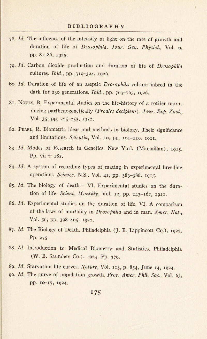 78. Id. The influence of the intensity of light on the rate of growth and duration of life of Drosophila. Jour. Gen. Physiol., Vol. 9, pp. 81-86, 1925. 79. Id. Carbon dioxide production and duration of life of Drosophila cultures. Ibid., pp. 319-324, 1926. 80. Id. Duration of life of an aseptic Drosophila culture inbred in the dark for 230 generations. Ibid., pp. 763-765, 1926. 81. Noyes, B. Experimental studies on the life-history of a rotifer repro- ducing parthenogenetically (Proales decipiens). Jour. Exp. Zool., Vol. 35, pp. 225,-255, 1922. 82. Pearl, R. Biometric ideas and methods in biology. Their significance and limitations. Scientia, Vol. 10, pp. 101-119, 1911. 83. Id. Modes of Research in Genetics. New York (Macmillan), 1915. Pp. vii + 182. 84. Id. A system of recording types of mating in experimental breeding operations. Science, N.S., Vol. 42, pp. 383-386, 1915. 85. Id. The biology of death — VI. Experimental studies on the dura- tion of life. Sclent. Monthly, Vol. 12, pp. 143-162, 1921. 86. Id. Experimental studies on the duration of life. VI. A comparison of the laws of mortality in Drosophila and in man. Amer. Nat., Vol. 56, pp. 398-405, 1922. 87. Id. The Biology of Death. Philadelphia (J. B. Lippincott Co.), 1922. Pp. 275. 88. Id. Introduction to Medical Biometry and Statistics. Philadelphia (W. B. Saunders Co.), 1923. Pp. 379. 89. Id. Starvation life curves. Nature, Vol. 113, p. 854, June 14, 1924. 90. Id. The curve of population growth. Proc. Amer. Phil. Soc., Vol. 63, pp. 10-17, 1924.