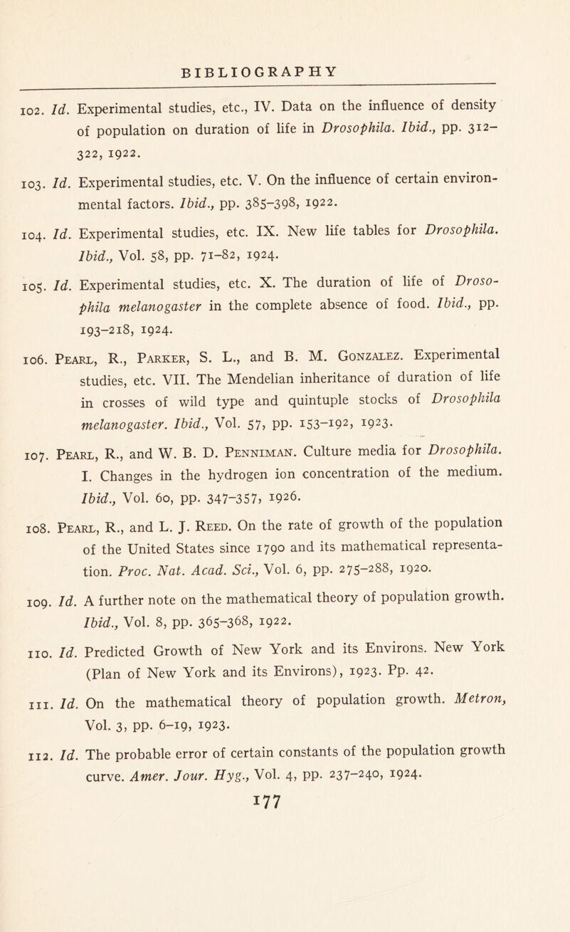 102. Id. Experimental studies, etc., IV. Data on the influence of density of population on duration of life in Drosophila. Ibid., pp. 312- 322, 1922. 103. Id. Experimental studies, etc. V. On the influence of certain environ- mental factors. Ibid., pp. 385-398, 1922. 104. Id. Experimental studies, etc. IX. New life tables for Drosophila. Ibid., Vol. 58, pp. 71-82, 1924. 105. Id. Experimental studies, etc. X. The duration of life of Droso- phila melanogaster in the complete absence of food. Ibid., pp. 193-218, 1924. 106. Pearl, R., Parker, S. L., and B. M. Gonzalez. Experimental studies, etc. VII. The Mendelian inheritance of duration of life in crosses of wild type and quintuple stocks of Drosophila melanogaster. Ibid., Vol. 57, pp. i53_I92> I923- 107. Pearl, R., and W. B. D. Penniman. Culture media for Drosophila. I. Changes in the hydrogen ion concentration of the medium. Ibid., Vol. 60, pp. 347-357, *926. 108. Pearl, R., and L. J. Reed. On the rate of growth of the population of the United States since 1790 and its mathematical representa- tion. Proc. Nat. Acad. Sci., Vol. 6, pp. 275-288, 1920. 109. Id. A further note on the mathematical theory of population growth. Ibid., Vol. 8, pp. 365-368, 1922. no. Id. Predicted Growth of New York and its Environs. New York (Plan of New York and its Environs), 1923. Pp. 42. hi. Id. On the mathematical theory of population growth. Metron, Vol. 3, pp. 6-19, 1923. 112. Id. The probable error of certain constants of the population growth curve. Amer. Jour. Hyg., Vol. 4, pp. 237-240, 1924.