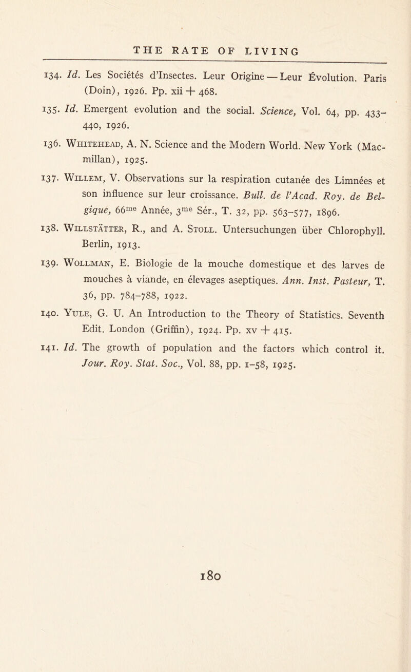 134. Id. Les Societes d’lnsectes. Leur Origine — Leur Evolution. Paris (Doin), 1926. Pp. xii + 468. 135. Id. Emergent evolution and the social. Science, Vol. 64, pp. 433- 440, 1926. 136. Whitehead, A. N. Science and the Modern World. New York (Mac- millan), 1925. 137. Willem, V. Observations sur la respiration cutanee des Limnees et son influence sur leur croissance. Bull, de VAcad. Roy. de Bel- gique, 66me Annee, 3^ Ser., T. 32, pp. 563-577, 1896. 138. Willstatter, R., and A. Stoll. Untersuchungen liber Chlorophyll. Berlin, 1913. 139. Wollman, E. Biologie de la mouche domestique et des larves de mouches a viande, en elevages aseptiques. Ann. Inst. Pasteur, T. 36, pp. 784-788, 1922. 140. Yule, G. U. An Introduction to the Theory of Statistics. Seventh Edit. London (Griffin), 1924. Pp. xv + 415. 141. Id. The growth of population and the factors which control it. Jour. Roy. Stat. Soc., Vol. 88, pp. 1-58, 1925.