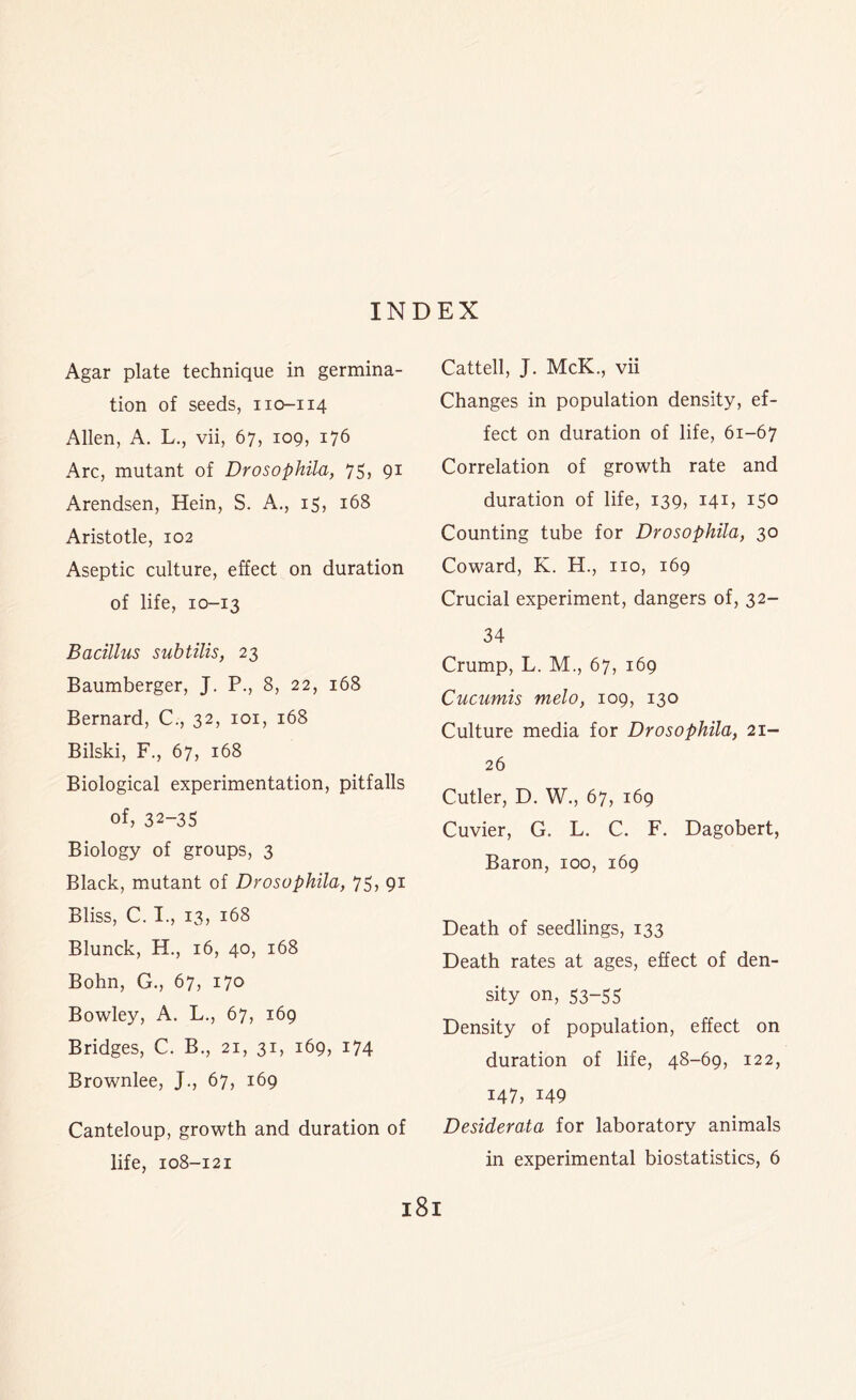 INDEX Agar plate technique in germina- tion of seeds, 110-114 Allen, A. L., vii, 67, 109, 176 Arc, mutant of Drosophila, 75, 91 Arendsen, Hein, S. A., 15, 168 Aristotle, 102 Aseptic culture, effect on duration of life, 10-13 Bacillus subtilis, 23 Baumberger, J. P., 8, 22, 168 Bernard, C., 32, 101, 168 Bilski, F., 67, 168 Biological experimentation, pitfalls of, 32-35 Biology of groups, 3 Black, mutant of Drosophila, 75, 91 Bliss, C. I., 13, 168 Blunck, H., 16, 40, 168 Bohn, G., 67, 170 Bowley, A. L., 67, 169 Bridges, C. B., 21, 31, 169, 174 Brownlee, J., 67, 169 Canteloup, growth and duration of life, 108-121 Cattell, J. McK., vii Changes in population density, ef- fect on duration of life, 61-67 Correlation of growth rate and duration of life, 139, 141, 150 Counting tube for Drosophila, 30 Coward, K. H., no, 169 Crucial experiment, dangers of, 32- 34 Crump, L. M., 67, 169 Cucumis melo, 109, 130 Culture media for Drosophila, 21- 26 Cutler, D. W., 67, 169 Cuvier, G. L. C. F. Dagobert, Baron, 100, 169 Death of seedlings, 133 Death rates at ages, effect of den- sity on, 53-55 Density of population, effect on duration of life, 48-69, 122, 147, 149 Desiderata for laboratory animals in experimental biostatistics, 6 l8l