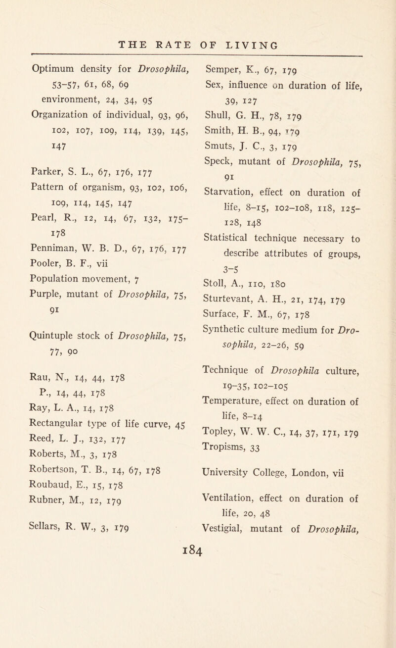 Optimum density for Drosophila, 53-57, 61, 68, 69 environment, 24, 34, 95 Organization of individual, 93, 96, 102, 107, 109, 114, 139, 143, 147 Parker, S. L., 67, 176, 177 Pattern of organism, 93, 102, 106, 109, 114, 143, 147 Pearl, R., 12, 14, 67, 132, 175— 178 Penniman, W. B. D., 67, 176, 177 Pooler, B. F., vii Population movement, 7 Purple, mutant of Drosophila, 75, 9i Quintuple stock of Drosophila, 75, 77, 90 Rau, N., 14, 44, 178 P., 14, 44, 178 Ray, L. A., 14, 178 Rectangular type of life curve, 45 Reed, L. J., 132, 177 Roberts, M., 3, 178 Robertson, T. B., 14, 67, 178 Roubaud, E., 15, 178 Rubner, M., 12, 179 Sellars, R. W., 3, 179 Semper, K., 67, 179 Sex, influence on duration of life, 39, 127 Shull, G. H., 78, 179 Smith, H. B., 94, jig Smuts, J. C., 3, 179 Speck, mutant of Drosophila, 75, 9i Starvation, effect on duration of life, 8-15, 102-108, 118, 125- 128, 148 Statistical technique necessary to describe attributes of groups, 3-5 Stoll, A., no, 180 Sturtevant, A. H., 21, 174, 179 Surface, F. M., 67, 178 Synthetic culture medium for Dro- sophila, 22-26, 59 Technique of Drosophila culture, 19-35, 102-105 Temperature, effect on duration of life, 8-14 Topley, W. W. C., 14, 37, 171, 179 Tropisms, 33 University College, London, vii Ventilation, effect on duration of life, 20, 48 Vestigial, mutant of Drosophila,
