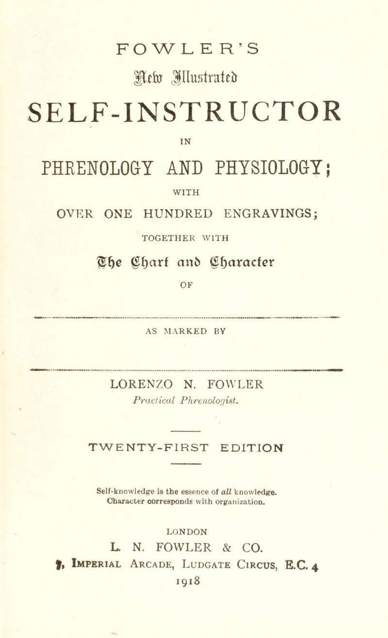 FOWL E R’S ito Jllmstratcir SELF-INSTRUCTOR IN PHRENOLOGY AND PHYSIOLOGY; WITH OVER ONE HUNDRED ENGRAVINGS; TOGETHER WITH (Sljarl an& (Sljarader OF AS MARKED BY LORENZO N. FOWLER Practical Phrenologist. TWENTY-FIRST EDITION Self-knowledge is the essence of all knowledge. Character corresponds with organization. LONDON L. N. FOWLER & CO. f, Imperial Arcade, Ludgate Circus, E.C. 4 1918