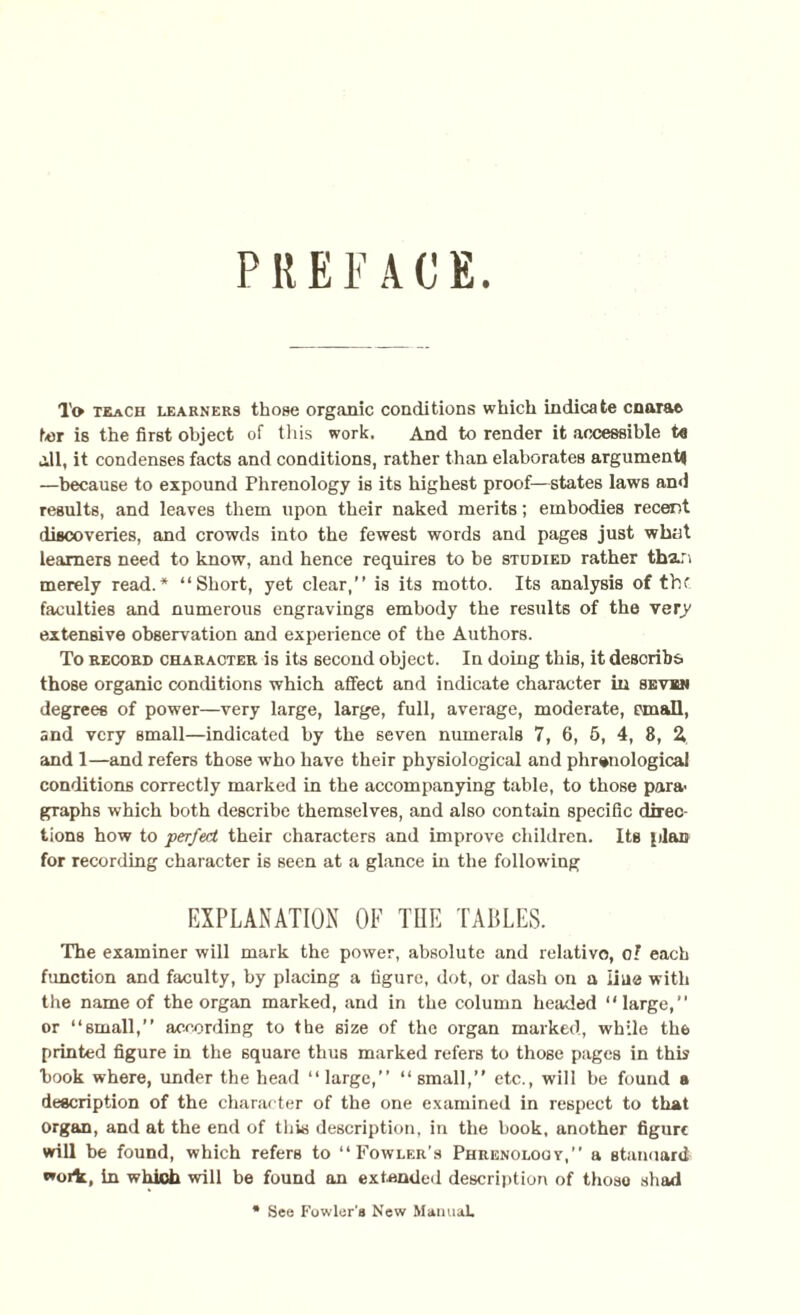 To trach learners those organic conditions which indicate cnarae ter is the first object of this work. And to render it accessible ta ill, it condenses facts and conditions, rather than elaborates argument* —because to expound Phrenology is its highest proof—states laws and results, and leaves them upon their naked merits; embodies recent discoveries, and crowds into the fewest words and pages just what learners need to know, and hence requires to be studied rather tha.r> merely read.* “Short, yet clear,” is its motto. Its analysis of tbf faculties and numerous engravings embody the results of the very extensive observation and experience of the Authors. To record character is its second object. In doing this, it describe- those organic conditions which affect and indicate character in seven degrees of power—very large, large, full, average, moderate, email, and very small—indicated by the seven numerals 7, 6, 5, 4, 8, Z and 1—and refers those who have their physiological and phrenological conditions correctly marked in the accompanying table, to those para graphs which both describe themselves, and also contain specific direc¬ tions how to perfect their characters and improve children. Its plan for recording character is seen at a glance in the following EXPLANATION OF THE TABLES. The examiner will mark the power, absolute and relative, oI each function and faculty, by placing a figure, dot, or dash on a Line with the name of the organ marked, and in the column headed “large,” or “6mall,” according to the size of the organ marked, while the printed figure in the square thus marked refers to those pages in this hook where, under the head “ large,” “ small,” etc., will be found b description of the character of the one examined in respect to that organ, and at the end of this description, in the hook, another figure will be found, which refers to “Fowler’s Phrenology,” a standard in which will be found an extended description of thoso shad See Fowler's New Manual.