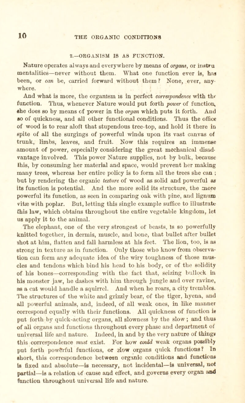 2.—ORGANISM IS AS FUNCTION. Nature operates always and everywhere by means of organs, or histru mentalities—never without them. What one function ever is, has been, or can he, carried forward without them ? None, ever, any¬ where. And what is more, the organism is in perfect correspondence with thr function. Thus, whenever Nature would put forth power of function, she does so by means of power in the organ which puts it forth. And so of quickness, and all other functional conditions. Thus the office of wood is to rear aloft that stupendous tree-top, and hold it there in spite of all the surgings of powerful winds upon its vast canvas of trunk, limbs, leaves, and fruit. Now this requires an immense amount of power, especially considering the great mechanical disad¬ vantage involved. This power Nature supplies, not by bulk, because this, by consuming her material and space, would prevent her making many trees, whereas her entire policy is to form all the trees she can ; but by rendering the organic texture of wood as solid and powerful as its function is potential. And the more solid its structure, the more powerful its function, as seen in comparing oak with pine, and lignum vitas with poplar. But, letting this single example suffice to illustrate this law, which obtains throughout the entire vegetable kingdom, let us apply it to the animal. The elephant, one of the very strongest of beasts, Is so powerfully knitted together, in dermis, muscle, and bone, that bullet after bullet ■shot at him, flatten and fall harmless at his feet. The lion, too, is as strong in texture as in function. Only those who know from observa¬ tion can form any adequate idea of the wiry toughness of those mus¬ cles and tendons which bind his head to his body, or of the solidity of his bones—corresponding with the fact that, seizing bullock in his monster jaw, he dashes with him through jungle and over ravine, as a cat would handle a squirrel. And when he roars, a city trembles, lire structures of the white and grizzly bear, of the tiger, hyena, and all powerful animals, and, indeed, of all weak ones, in like manner correspond equally with their functions. All quickness of function is put forth by quick-acting organs, all slowness by the slow ; and thus of all organs and functions throughout every phase and department of universal life and nature. Indeed, in and by the very nature of things this correspondence must exist. For how could weak organs possibly put forth powerful functions, or slow organs quick functions? In short, this correspondence between organic conditions and functions Is fixed and absolute—is necessary, not incidental—is universal, not partial—is a relation of cause and effect, and governs every organ .and function throughout universal life and nature.
