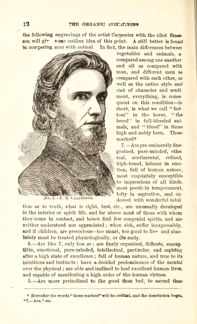 the following engravings of the artist Carpenter with the idiot Emer¬ son will gi* *- some outline idea of this point. A still better is found In comparing man with animal. In fact, the main differences betweer vegetables and animals, a compared among one another and all as compared with man, and different men as compared with each other, as well as the entire style and cast of character and senti ment, everything, is conse quent on this condition—in short, is what we call “ bot¬ tom” in the horse, “the breed” in full-blooded ani¬ mals, and “blood” in those high and nobly bom. Those marked* 7. —Are pre-eminently fine¬ grained, pure-mindc-d, ethe real, sentimental, refined, high-toned, intense in emo¬ tion, full of human nature, most exquisitely susceptible to impressions of all kinds, most poetic in temperament, lofty in aspiration, and en dowed with wonderful intui tion as to truth, what is right, best, etc., are unusually developed in the interior or spirit life, and far above most of those with whom they come in contact, and hence find few congenial spirits, and are neither understood nor appreciated; when sick, suffer inexpressibly, and if children, are precocious—too smart, too good to live and abso¬ lutely must be treated physiologically, or die early. 6.—Are like 7, only less so; are finely organized, delicate, suscep tible, emotional, pure-minded, intellectual, particular, and aspiring after a high state of excellence ; full of human nature, and true to its intuitions and instincts ; have a decided predominance of the mental over the physical; are able and inclined to lead excellent human lives, and capable of manifesting a high order of the human virtues. 6.—Are more preinclined to the good th:in bad, to ascend than * Hereafter the words “ those marked” will be omitted, and the description begin, *T.—Are.” etc.
