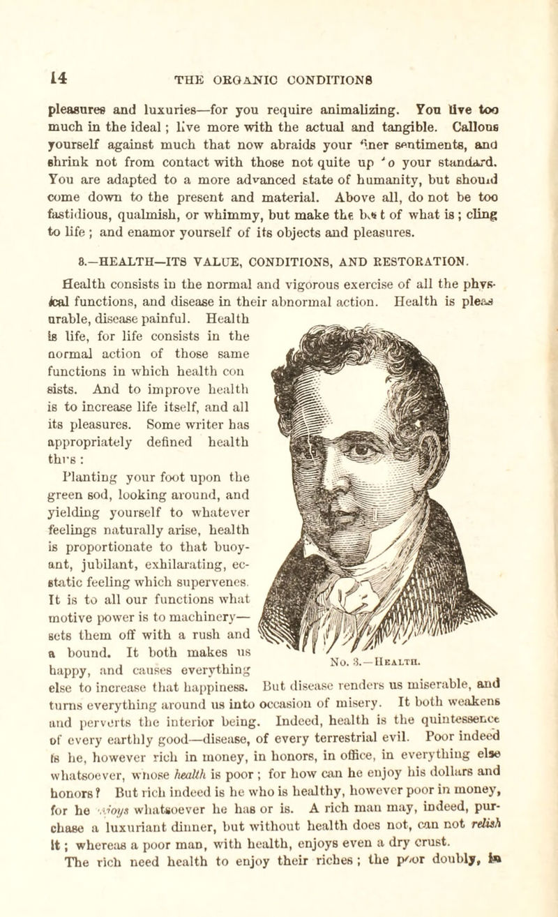 pleasures and luxuries—for you require animalizing. You lire too much in the ideal; live more with the actual and tangible. Callous yourself against much that now abraids your finer sentiments, and shrink not from contact with those not quite up J o your standard. You are adapted to a more advanced state of humanity, but should come down to the present and material. Above all, do not be too fastidious, qualmish, or whimmy, but make the t of what is ; cling to life ; and enamor yourself of its objects and pleasures. 8.—HEALTH—ITS VALUE, CONDITIONS, AND RESTORATION. Health consists in the normal and vigorous exercise of all the phys¬ ical functions, and disease in their abnormal action. Health is ple&s arable, disease painful. Health is life, for life consists in the Qormal action of those same functions in which health con sists. And to improve health is to increase life itself, and all its pleasures. Some writer has appropriately defined health thus: Planting your foot upon the green sod, looking around, and yielding yourself to whatever feelings naturally arise, health is proportionate to that buoy¬ ant, jubilant, exhilarating, ec¬ static feeling which supervenes. It is to all our functions what motive power is to machinery— sets them off with a rush and a bound. It both makes ns ... No. 8.—Health. happy, and causes everything else to increase that happiness. But disease renders us miserable, and turns everything around us into occasion of misery. It both weakens and perverts the interior being. Indeed, health is the quintessence of every earthly good—disease, of every terrestrial evil. Poor indeed (s he, however rich in money, in honors, in office, in everything else whatsoever, whose health is poor ; for how can he enjoy his dollars and honors ? But rich indeed is he who iB healthy, however poor in money, for he '.voys whatsoever he has or is. A rich man may, indeed, pur¬ chase a luxuriant dinner, but without health does not, can not relish it; whereas a poor man, with health, enjoys even a dry crust. The rich need health to enjoy their riches ; the poor doubly. Is