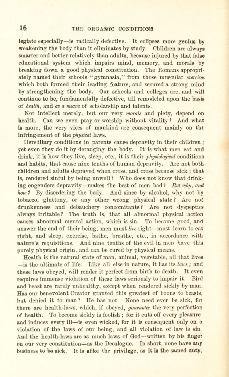 legiato especially—i6 radically defective. It eclipses more genius by weakening the body than it eliminates by study. Children are always smarter and better relatively than adults, because injured by that false educational system which impairs mind, memory, and morals by breaking down a good physical constitution. The Romans appropri¬ ately named their schools “gymnasia,” from those muscular exercises which both formed their leading feature, and secured a strong mind by strengthening the body. Our schools and colleges are, and will continue to be, fundamentally defective, till remodeled upon the basis of health, and as a means of scholarship and talents. Nor intellect merely, but our very morals and piety, depend on health. Can we even pray or worship without vitality ? And what is more, the very vices of mankind are consequent mainly on tht Infringement of the physical laws. Hereditary conditions in parents cause depravity in their children ; yet even they do it by deranging the body. It is what men eat and drink, it is how they live, sleep, etc., it is their physiological conditions and habits, that cause nine tenths of human depravity. Are not both children and adults depraved when cross, and cross because sick ; that is, rendered sinful by being unwell ? Who does not know that drink¬ ing engenders depravity—makes the best of men bad ? But why, and how ? By disordering the body. And since by alcohol, why not by tobacco, gluttony, or any other wrong physical state ? Are not drunkenness and debauchery concomitants ? Are not dyspeptics always irritable? The truth is, that all abnormal physical action causes abnormal mental action, which is sin. To become good, and answer the end of their being, men must live right—must learn to eat right, and sleep, exercise, bathe, breathe, etc., in accordance with nature’s requisitions. And nine tenths of the evil in men have this purely physical origin, and can be cured by physical means. Health is the natural state of man, animal, vegetable, all that lives —is the ultimate of life. Like all else in nature, it has its laws ; and these laws obeyed, will render it perfect from birth to death. It even requires immense violation of these laws seriously to impair it. Bird and beast are rarely unhealthy, except when rendered sickly by man. Has our benevolent Creator granted this greatest of boons to beasts, but denied it to man ? He has not. None need ever be sick, for there are health-laws, which, if obeyed, guarantee the very perfection of health. To become sickly is foolish ; for it cuts off every pleasure and induces every ill—is even wicked, for it is consequent only on a violation of the laws of our being, and all violation of law is sin And the health-laws are as much laws of God—written by his finger on our very constitution—a6 the Decalogue. In short, none have any business to be sick. It is alike the privilege, as it is the sacred duty.