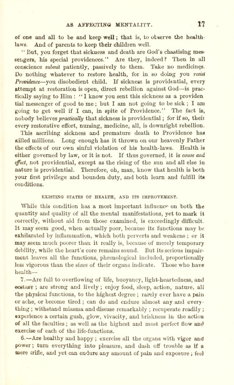 of one and all to be and keep well; that is, to observe the health- laws. And of parents to keep their children well. “ But, you forget that sickness and death are God’s chastising mes¬ sengers, his special providences.” Are they, indeed? Then in all conscience submit patiently, passively to them. Take no medicines. Do nothing whatever to restore health, for in so doing you resist Providence—you disobedient child. If sickness is providential, eve 17 attempt at restoration is open, direct rebellion against God—is prac¬ tically saying to Him : ‘‘I know you sent this sickness as a providen tial messenger of good to me ; but I am not going to be sick ; I am going to get well if I can, in spite of Providence.” The fact is, nobody believes practically that sickness is providential; for if so, theii every restorative effort, nursing, medicine, all, is downright rebellion. This ascribing sickness and premature death to Providence has Killed millions. Long enough has it thrown on our heavenly Father the effects of our own sinful violation of his health-law6. Health is either governed by law, or it is not. If thus governed, it is cause and effect, not providential, except as the rising of the sun and all else in nature is providential. Therefore, oh, man, know that health is both your first privilege and bounden duty, and both learn and fulfill its conditions. EXISTING STATES OF HEALTH, AND ITS IMPROVEMENT. While this condition has a most important in(1 uenc1' on both the quantity and quality of all the mental manifestations, yet to mark it correctly, without aid from those examined, is exceedingly difficult. It may seem good, when actually poor, because its functions may be exhilarated by inflammation, which both perverts and weakens ; or it may seem much poorer than it really is, because of merely temporary debility, while the heart’s core remains sound. But its serious impair¬ ment leaves all the functions, phrenological included, proportionally less vigorous than the sizes of their organs indicate. Those who have health— 7.—Are full to overflowing of life, buoyancy, light-heartedness, and ecstasy are strong and lively ; enjoy food, sleep, action, nature, all the physical functions, to the highest degree ; rarely ever have a pain or ache, or become tired ; can do and endure almost any and every¬ thing ; withstand miasma and disease remarkably ; recuperate readily ; experience a certain gush, glow, vivacity, and briskness in the action of all the faculties ; as well as the highest and most perfect flow and exercise of each of the life-functions. 6.—Are healthy and happy ; exercise all the organs with vigor and power; turn everything into pleasure, and dash off trouble as if a mere trifle, and yet can endure any amount of pain and exposure ; feel