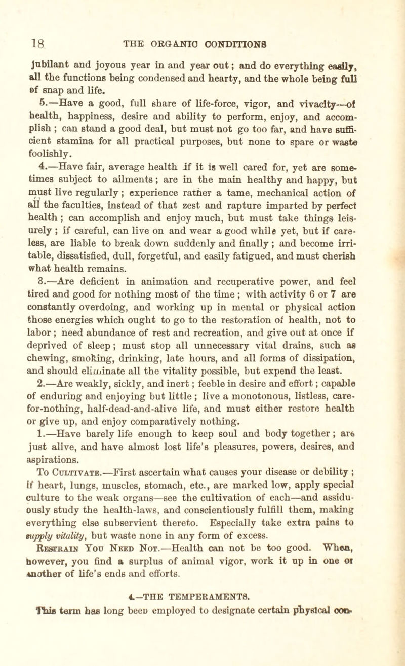 Jubilant and joyous year in and year out; and do everything easily, all the functions being condensed and hearty, and the whole being fall of snap and life. 5.—Have a good, full share of life-force, vigor, and vivacity-—of health, happiness, desire and ability to perform, enjoy, and accom¬ plish ; can stand a good deal, but must not go too far, and have suffi¬ cient stamina for all practical purposes, but none to spare or waste foolishly. 4.—Have fair, average health if it is well cared for, yet are some¬ times subject to ailments; are in the main healthy and happy, but must live regularly; experience rather a tame, mechanical action of all the faculties, instead of that zest and rapture imparted by perfect health; can accomplish and enjoy much, but must take things leis¬ urely ; if careful, can live on and wear a good while yet, but if care¬ less, are liable to break down suddenly and finally ; and become irri¬ table, dissatisfied, dull, forgetful, and easily fatigued, and must cherish what health remains. 3.—Are deficient in animation and recuperative power, and feel tired and good for nothing most of the time ; with activity 6 or 7 are constantly overdoing, and working up in mental or physical action those energies which ought to go to the restoration of health, not to labor; need abundance of rest and recreation, and give out at once if deprived of sleep; must stop all unnecessary vital drains, such as chewing, smoking, drinking, late hours, and all forms of dissipation, and should eliminate all the vitality possible, but expend the least. 2.—Are weakly, sickly, and inert; feeble in desire and effort; capable of enduring and enjoying but little; live a monotonous, listless, care- for-nothing, half-dead-and-alive life, and must either restore health or give up, and enjoy comparatively nothing. 1.—Have barely life enough to keep soul and body together; ar6 just alive, and have almost lost life’s pleasures, powers, desires, and aspirations. To Cultivate.—First ascertain what causes your disease or debility ; if heart, lungs, muscles, stomach, etc., are marked low, apply special culture to the weak organs—see the cultivation of each—and assidu¬ ously study the health-laws, and conscientiously fulfill them, making everything else subservient thereto. Especially take extra pains to supply vitality, but waste none in any form of excess. Restrain You Need Not.—Health can not be too good. When, however, you find a surplus of animal vigor, work it up in one oi Another of life’s ends and efforts. 4.-THE TEMPERAMENTS. IIub term has long been employed to designate certain physical oot».