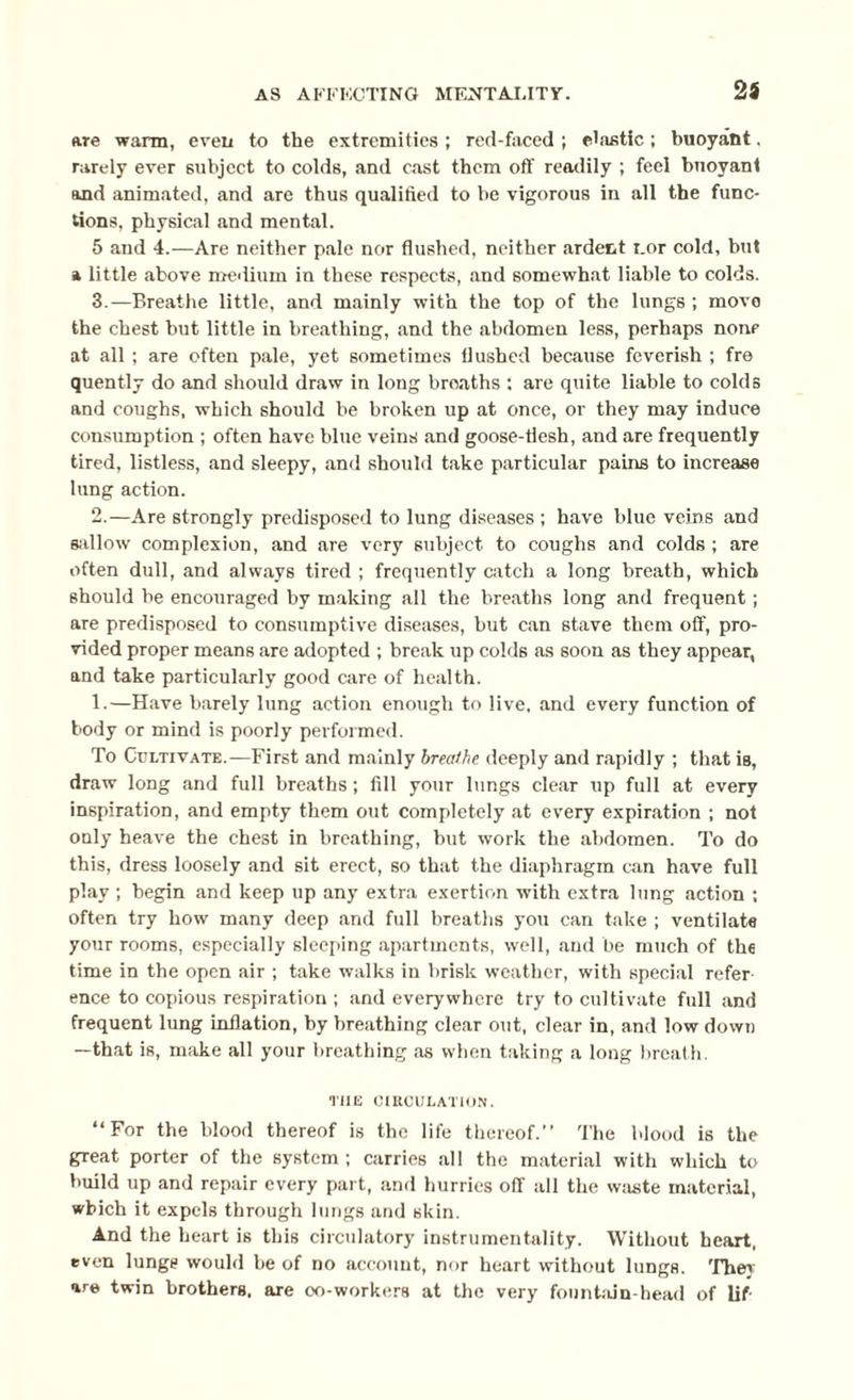2 i are warm, even to the extremities ; red-faced ; elastic ; buoyant. rarely ever subject to colds, and cast them off readily ; feel buoyant and animated, and are thus qualified to be vigorous in all the func¬ tions, physical and mental. 5 and 4.—Are neither pale nor flushed, neither ardent cor cold, but a little above medium in these respects, and somewhat liable to colds. 3.—Breathe little, and mainly with the top of the lungs ; move the chest but little in breathing, and the abdomen less, perhaps nonp at all; are often pale, yet sometimes flushed because feverish ; fre quently do and should draw in long broaths : are quite liable to colds and coughs, which should be broken up at once, or they may induce consumption ; often have blue veins and goose-flesh, and are frequently tired, listless, and sleepy, and should take particular pains to increase lung action. 2.—Are strongly predisposed to lung diseases ; have blue veins and sallow complexion, and are very subject to coughs and colds ; are often dull, and always tired ; frequently catch a long breath, which should be encouraged by making all the breaths long and frequent; are predisposed to consumptive diseases, but can stave them off, pro¬ vided proper means are adopted ; break up colds as soon as they appear, and take particularly good care of health. 1.—Have barely lung action enough to live, and every function of body or mind is poorly performed. To Cultivate.—First and mainly breathe deeply and rapidly ; that is, draw long and full breaths; fill your lungs clear up full at every inspiration, and empty them out completely at every expiration ; not only heave the chest in breathing, but work the abdomen. To do this, dress loosely and sit erect, so that the diaphragm can have full play ; begin and keep up any extra exertion with extra lung action ; often try how many deep and full breaths you can take ; ventilate your rooms, especially sleeping apartments, well, and be much of the time in the open air ; take walks in brisk weather, with special refer ence to copious respiration ; and everywhere try to cultivate full and frequent lung inflation, by breathing clear out, clear in, and low down —that is, make all your breathing as when taking a long breath. TIIE CIRCULATION. “For the blood thereof is the life thereof.” The blood is the great porter of the system; carries all the material with which to build up and repair every part, and hurries ofT all the waste material, which it expels through lungs and skin. And the heart is this circulatory instrumentality. Without heart, even lunge would be of no account, nor heart without lungs. They are twin brothers, are oo-workers at the very fountain-head of lif