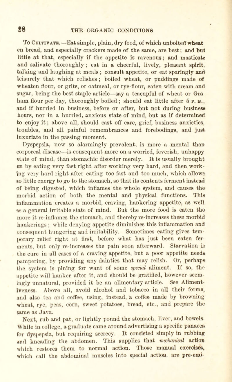 88 To Cultivate.—Eat simple, plain, dry food, of which unbolted wheat en bread, and especially crackers made of the same, are best; and but little at that, especially if the appetite is ravenous; and masticate and salivate thoroughly ; eat in a cheerful, lively, pleasant spirit, talking and laughing at meals ; consult appetite, or eat sparingly and leisurely that which relishes ; boiled wheat, or puddings made of wheatcn flour, or grits, or oatmeal, or rye-flour, eaten with cream and sugar, being the best staple article—say a teacupful of wheat or Gra ham flour per day, thoroughly boiled ; should eat little after 5 p. m., and if hurried in business, before or after, but not during business hours, nor in a hurried, anxious state of mind, but as if determined to enjoy it; above all, should cast off care, grief, business anxieties, troubles, and all painful remembrances and forebodings, and just luxuriate in the passing moment. Dyspepsia, now so alarmingly prevalent, is more a mental than corporeal disease—is consequent more on a worried, feverish, unhappy state of mind, than stomachic disorder merely. It is usually brought on by eating very fast right after working very hard, and then work¬ ing very hard right after eating too fast and too much, which allows bo little energy to go to the stomach, so that its contents ferment instead of being digested, which inflames the whole system, and causes the morbid action of both the mental and physical functions. This inflammation creates a morbid, craving, hankering appetite, as well as a general irritable state of mind. But the more food is eaten the more it re-inflames the stomach, and thereby re-increases these morbid hankerings ; while denying appetite diminishes this inflammation and consequent hungering and irritability. Sometimes eating gives tem¬ porary relief right at first, before what has just been eaten fer¬ ments, but only re-increases the pain soon afterward. Starvation is the cure in all cases of a craving appetite, hut a poor appetite needs pampering, by providing any dainties that may relish. Or, perhaps the system is pining for want of some special aliment. If so, the appetite will hanker after it, and should be gratified, however seem ingly unnatural, provided it be an alimentary article. See Aliment- Iveness. Above all, avoid alcohol and tobacco in all their forma, and also tea and coffee, using, instead, a coffee made by browning wheat, rye, peas, corn, sweet potatoes, bread, etc., and prepare the same as Java. Next, rub and pat, or lightly pound the stomach, liver, and bowels While in college, a graduate came around advertising a specific panacea for dyspepsia, but requiring secrecy. It consisted simply in rubbing *nd kneading the abdomen. This supplies that mechanical action which restores them to normal action. Those manual exercises, which call the abdominal muscles into special action are pre-emi-