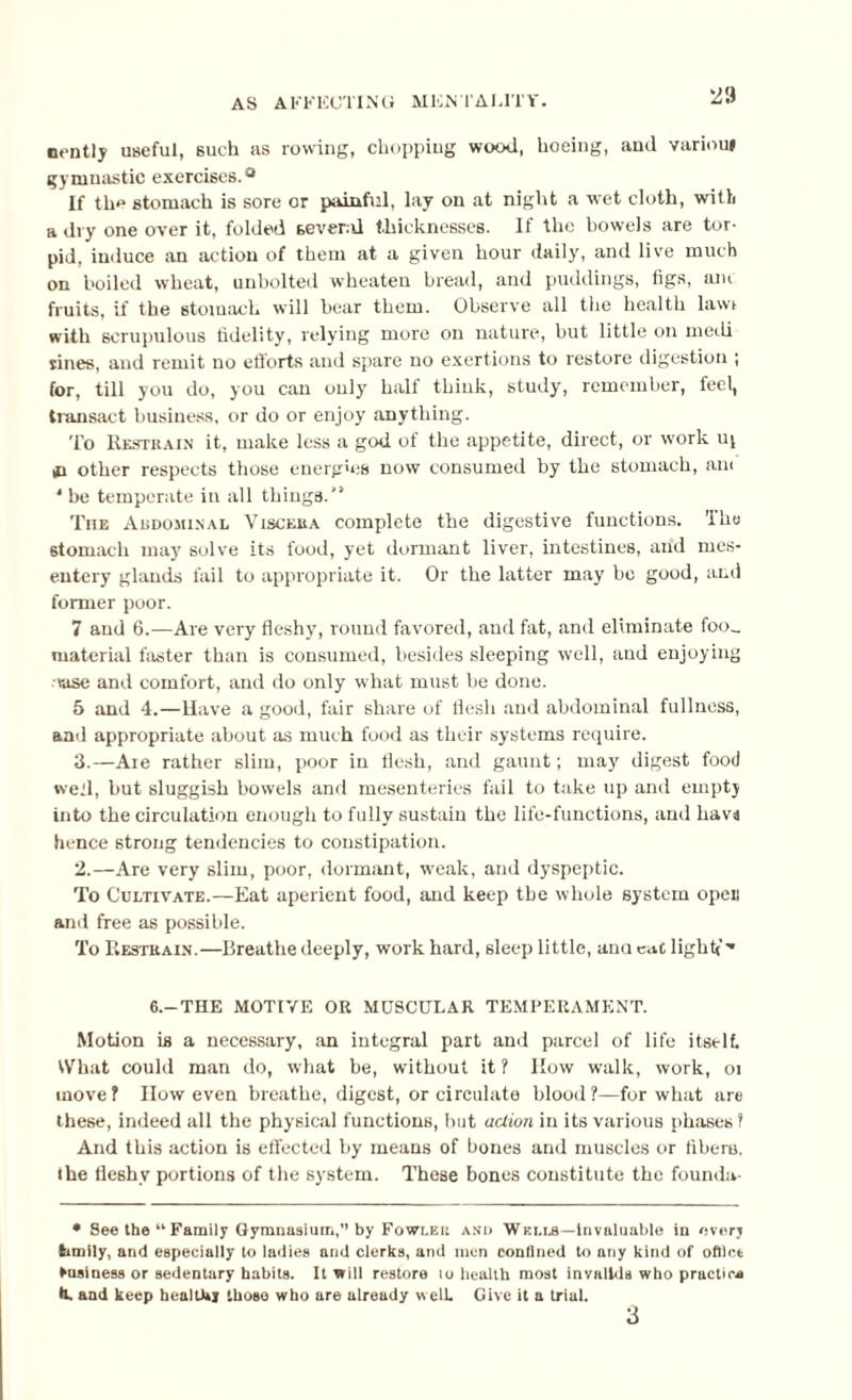 nently useful, such as rowing, chopping wood, hoeing, and variouj gymnastic exercises.'3 If the stomach is sore or painful, lay on at night a wet cloth, with a dry one over it, folded several thicknesses. If the bowels are tor¬ pid, induce an action of them at a given hour daily, and live much on boiled wheat, unbolted wheaten bread, and puddings, figs, am fruits, if the stomach will bear them. Observe all the health lawi with scrupulous fidelity, relying more on nature, but little on meili sines, and remit no efforts and spare no exertions to restore digestion ; for, till you do, you can only half think, study, remember, feel, transact business, or do or enjoy anything. To Restrain it, make less a god of the appetite, direct, or work uj in other respects those energies now consumed by the stomach, am * be temperate in all things.'* * The Abdominal Viscera complete the digestive functions. The stomach may solve its food, yet dormant liver, intestines, and mes¬ entery glands fail to appropriate it. Or the latter may be good, and former poor. 7 and 6.—Are very fleshy, round favored, and fat, and eliminate foo_ material faster than is consumed, besides sleeping well, and enjoying rase and comfort, and do only what must be done. 5 and 4.—Have a good, fair share of flesh and abdominal fullness, and appropriate about as much food as their systems require. 3.—Aie rather slim, poor in flesh, and gaunt; may digest food well, but sluggish bowels and mesenteries fail to take up and empty into the circulation enough to fully sustain the life-functions, and havs hence strong tendencies to constipation. 2.—Are very slim, poor, dormant, weak, and dyspeptic. To Cultivate.—Eat aperient food, and keep the whole system open and free as possible. To Restrain.—Breathe deeply, work hard, sleep little, anu cac light* ■* 6.—THE MOTIVE OR MUSCULAR TEMPERAMENT. Motion is a necessary, an integral part and parcel of life itselt What could man do, what be, without it? How walk, work, oi move? now even breathe, digest, or circulate blood?—for what are these, indeed all the physical functions, but action in its various phases ? And this action is effected by means of bones and muscles or fibero, the fleshy portions of the system. These bones constitute the foundu- • See the “ Family Gymnasium, by Fowler and Wells—invaluable in every family, and especially to ladies and clerks, and men confined to any kind of office business or sedentary habits. It will restore to health most invalids who pructicA *L and keep healthy those who are already welt Give it a trial. 3
