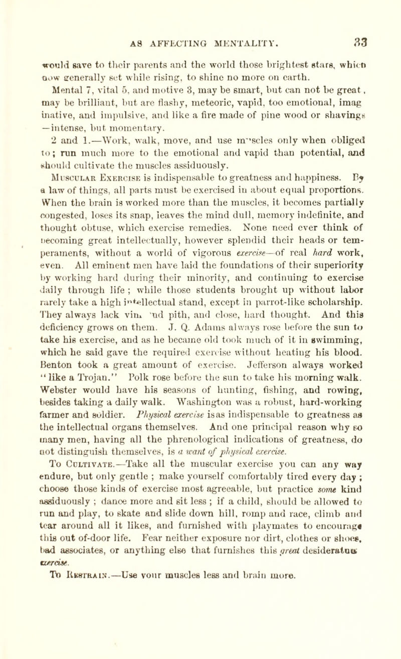 would save to their parents and the world those brightest stars, whicti now generally set while rising, to shine no more on earth. Mental 7, vital 5, and motive 3, may be smart, but can not be gTeat, may be brilliant, but are flashy, meteoric, vapid, too emotional, imag tnative, and impulsive, and like a fire made of pine wood or shavings — intense, but momentary. 2 and 1.—Work, walk, move, and use muscles only when obliged to; run much more to the emotional and vapid than potential, and should cultivate the muscles assiduously. Muscular Exercise is indispensable to greatness and happiness. By a law of thiugs, all parts must be exercised in about equal proportions. When the brain is worked more than the muscles, it becomes partially congested, loses its snap, leaves the mind dull, memory indefinite, and thought obtuse, which exercise remedies. None need ever think of becoming great intellectually, however splendid their heads or tem¬ peraments, without a world of vigorous exercise—of real hard work, even. All eminent men have laid the foundations of their superiority by working hard during their minority, and continuing to exercise daily through life ; while those students brought up without labor rarely take a high intellectual stand, except in parrot-like scholarship. They always lack vim ud pith, and close, hard thought. And this deficiency grows on them. J. Q. Adams always rose before the sun to take his exercise, and as he became old took much of it in swimming, which he said gave the required exercise without heating his blood. Benton took a great amount of exercise. Jefferson always worked “ like a Trojan.” Polk rose before the sun to take his morning walk. Webster would have his seasons of hunting, fishing, and rowing, besides taking a daily walk. Washington was a robust, hard-working farmer and soldier. Physical exercise is as indispensable to greatness as the intellectual organs themselves. And one principal reason why so many men, having all the phrenological indications of greatness, do uot distinguish themselves, is a u-ant uf physical exercise. To Cultivate.—Take all the muscular exercise you can any way endure, but only gentle ; make yourself comfortably tired every day ; choose those kinds of exercise most agreeable, but practice some kind assiduously ; dance more and sit less ; if a child, should be allowed to run and play, to skate and slide down hill, romp and race, climb and tear around all it likes, and furnished with playmates to encourag* this out of-door life. Fear neither exposure nor dirt, clothes or shoes, bad associates, or anything else that furnishes this yreat desideratum tier rise . To Restrain.—Use vour muscles less and brain more.