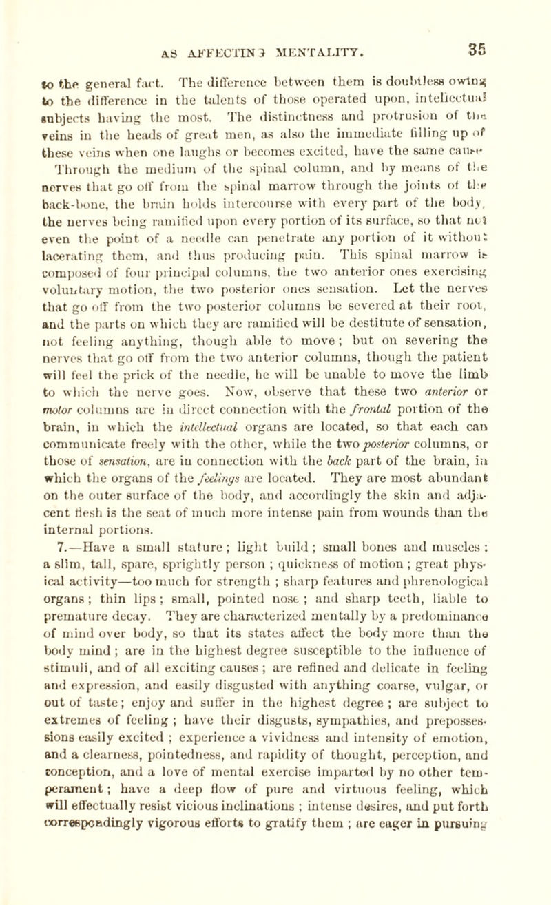 to the general fact. The difference between them is doubtless owing to the difference in the talents of those operated upon, intellectual subjects having the most. The distinctness and protrusion of tlm veins in the heads of great men, as also the immediate filling up of these veins when one laughs or becomes excited, have the same cause Through the medium of the spinal column, and by means of the nerves that go off from the spinal marrow through the joints ot the back-bone, the brain holds intercourse with every part of the body, the nerves being ramified upon every portion of its surface, so that net even the point of a needle can penetrate any portion of it without lacerating them, and thus producing pain. This spinal marrow is composed of four principal columns, the two anterior ones exercising voluntary motion, the two posterior ones sensation. Let the nerves that go off from the two posterior columns be severed at their root, and the parts on which they are ramified will be destitute of sensation, not feeling anything, though able to move; but on severing the nerves that go off from the two anterior columns, though the patient will feel the prick of the needle, he will be unable to move the limb to which the nerve goes. Now, observe that these two anterior or motor columns are in direct connection with the frcmtal portion of the brain, in which the intellectual organs are located, so that each can communicate freely with the other, while the two posterior columns, or those of sensation, are in connection with the back part of the brain, in which the organs of the feelings are located. They are most abundant on the outer surface of the body, and accordingly the skin and adja¬ cent flesh is the seat of much more intense pain from wounds than the internal portions. 7.—Have a small stature ; light build ; small bones and muscles ; a slim, tall, spare, sprightly person ; quickness of motion ; great phys¬ ical activity—too much for strength ; sharp features and phrenological organs; thin lips ; small, pointed nose ; and sharp teeth, liable to premature decay. They are characterized mentally by a predominance of mind over body, so that its states affect the body more than the body mind ; are in the highest degree susceptible to the influence of stimuli, and of all exciting causes ; are refined and delicate in feeling and expression, and easily disgusted with anything coarse, vulgar, or out of taste; enjoy and suffer in the highest degree; are subject to extremes of feeling ; have their disgusts, sympathies, and preposses¬ sions easily excited ; experience a vividness and intensity of emotion, and a clearness, pointedness, and rapidity of thought, perception, and conception, and a love of mental exercise imparted by no other tem¬ perament ; have a deep flow of pure and virtuous feeling, which will effectually resist vicious inclinations ; intense desires, and put forth correspondingly vigorous efforts to gratify them ; are eager in pursuing