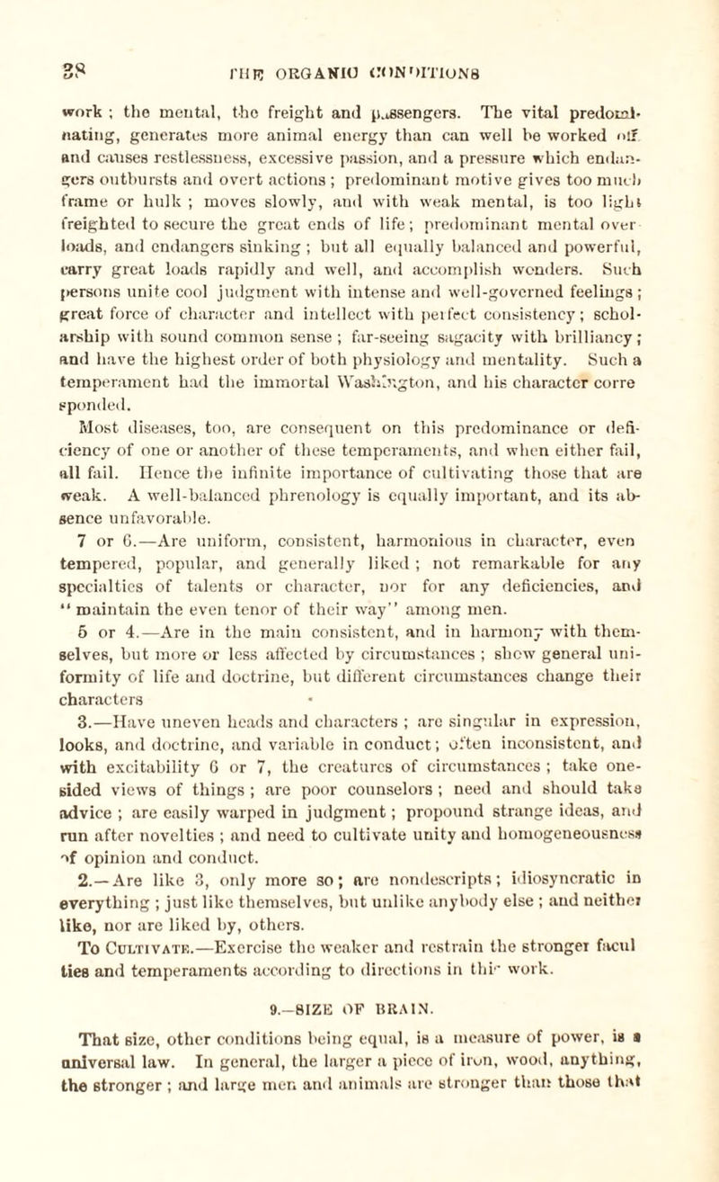 oq tf' run ORGANIC CONDITIONS work ; the mental, the freight and passengers. The vital predomi¬ nating, generates more animal energy than can well be worked off and causes restlessness, excessive passion, and a pressure which endan¬ gers outbursts and overt actions ; predominant motive gives too much frame or hulk ; moves slowly, and with weak mental, is too light freighted to secure the great ends of life; predominant mental over loads, and endangers sinking ; but all equally balanced and powerful, carry great loads rapidly and well, and accomplish wonders. Such persons unite cool judgment with intense and well-governed feelings ; great force of character and intellect with perfect consistency; schol¬ arship with sound common sense ; far-seeing sagacity with brilliancy; and have the highest order of both physiology and mentality. Such a temperament had the immortal Washington, and his character corre sponded. Most diseases, too, are consequent on this predominance or defi¬ ciency of one or another of these temperaments, and when either fail, all fail. Hence the infinite importance of cultivating those that are weak. A well-balanced phrenology is equally important, and its ab¬ sence unfavorable. 7 or 6.—Are uniform, consistent, harmonious in character, even tempered, popular, and generally liked ; not remarkable for any specialties of talents or character, nor for any deficiencies, and “ maintain the even tenor of their way” among men. 5 or 4.—Are in the main consistent, and in harmony with them¬ selves, but more or less affected by circumstances ; show general uni¬ formity of life and doctrine, but different circumstances change their characters 3.—Have uneven heads and characters ; are singular in expression, looks, and doctrine, and variable in conduct; often inconsistent, and with excitability 6 or 7, the creatures of circumstances ; take one¬ sided views of things ; are poor counselors; need and should taka advice ; are easily warped in judgment; propound strange ideas, and run after novelties ; and need to cultivate unity and homogeneousness of opinion and conduct. 2.—Are like 3, only more so; are nondescripts; idiosyncratic in everything ; just like themselves, but unlike anybody else ; and neither like, nor are liked by, others. To CuLTivatr.—Exercise the weaker and restrain the stronger facul ties and temperaments according to directions in thr work. 9.—SIZE OF BRAIN. That size, other conditions being equal, is a measure of power, is a universal law. In general, the larger a piece of iron, wood, anything, the stronger ; and large men and animals are stronger than those that