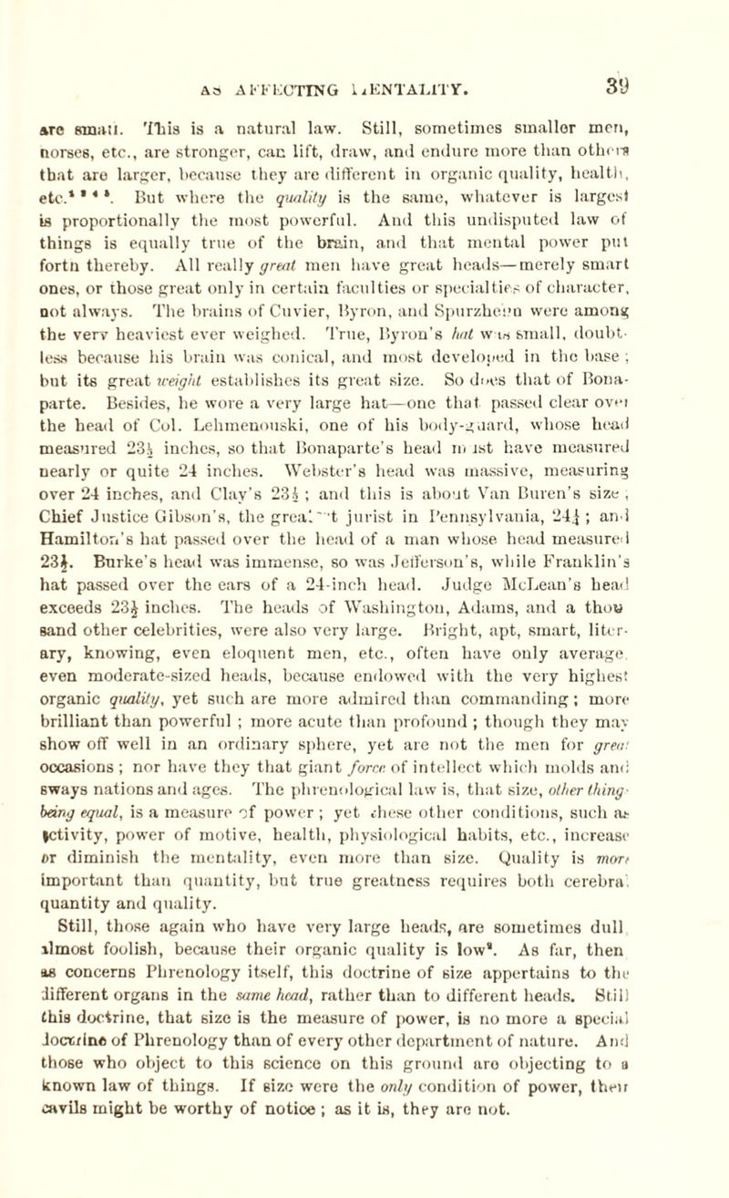 31) arc small. 'ITiia is a natural law. Still, sometimes smaller men, norses, etc., are stronger, can lift, draw, and endure more than othcm that are larger, because they are different in organic quality, health, etc.1 ’ 4 *. But where the quality is the same, whatever is larges) is proportionally the most powerful. And this undisputed law of things is equally true of the brain, and that mental power pul fortn thereby. All really great men have great heads—merely smart ones, or those great only in certain faculties or specialties of character, not always. The brains of Cuvier, Byron, and Spurzliebu were among the verv heaviest ever weighed. True, Byron’s hat w w small, doubt¬ less because his brain was conical, and most developed in the base ; but its great weight establishes its great size. So does that of Bona¬ parte. Besides, he wore a very large hat—one that passed clear ovei the head of Col. Lehmenouski, one of his body-guard, whose head measured 23i inches, so that Bonaparte’s head m rst have measured nearly or quite 24 inches. Webster’s head was massive, measuring over 24 inches, and Clay’s 231 ; and this is about Van Buren’s size , Chief Justice Gibson’s, the greal 't jurist in Pennsylvania, 24j ; and Hamilton's hat passed over the head of a man whose head measured 23$. Burke’s head was immense, so was Jefferson’s, while Franklin’s hat passed over the ears of a 24-inch head. Judge McLean’s head exceeds 23$ inches. The heads of Washington, Adams, and a thou sand other celebrities, were also very large. Bright, apt, smart, liter¬ ary, knowing, even eloquent men, etc., often have only average, even moderate-sized heads, because endowed with the very highest organic quality, yet such are more admired than commanding ; more brilliant than powerful ; more acute than profound ; though they may show off well in an ordinary sphere, yet are not the men for great occasions ; nor have they that giant force of intellect which molds and sways nations and ages. The phrenological law is, that size, other thing' being equal, is a measure of power ; yet rhese other conditions, such as |ctivity, power of motive, health, physiological habits, etc., increase dt diminish the mentality, even more than size. Quality is mart important than quantity, but true greatness requires both cerebra quantity and quality. Still, those again who have very large heads, are sometimes dull ilmost foolish, because their organic quality is low11. As far, then as concerns Phrenology itself, this doctrine of size appertains to the different organs in the same head, rather than to different heads. Still this doctrine, that size is the measure of power, is no more a special doctrine of Phrenology than of every other department of nature. And those who object to this science on this ground are objecting to a known law of things. If size were the only condition of power, their cavils might be worthy of notice ; as it is, they are not.