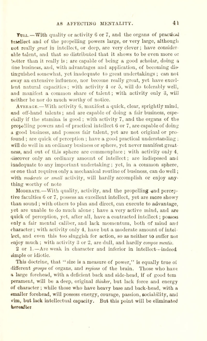 Ttux.—With quality or activity C or 7, and the organs of practical Intellect and of the propelling powers large, or very large, although cot really great in intellect, or deep, are very clever; have consider¬ able talent, and that so distributed that it shows to he even more or hotter than it really is; are capable of being a good scholar, doing a tine business, aud, with advantages and application, of becoming dis¬ tinguished somewhat, yet inadequate to great undertakings ; can not sway an extensive influence, nor become really great, yet have excel¬ lent natural capacities ; with activity 4 or 5, will do tolerably well, and manifest a common share of talent; with activity only 3, will neither be nor do much worthy of notice. Average.—With activity 6, manifest a quick, clear, sprightly mind, and off-hand talents; and are capable of doing a fair business, espe¬ cially if the stamina is good ; with activity 7, and the organs of the propelling powers and of practical intellect 6 or 7, are capable of doing a good business, and possess fair talent, yet are not original or pro¬ found ; are quick of perception ; have a good practical understanding ; will do well in an ordinary business or sphere, yet never manifest great¬ ness, and out of this sphere are commonplace ; with activity only 4, discover only an ordinary amount of intellect; are indisposed and inadequate to any important undertaking; yet, in a common sphere, or one that requires only a mechanical routine of business, can do well; with moderate or small activity, will hardly accomplish or enjoy any¬ thing worthy of note Moderate.—With quality, activity, and the propelling and percep¬ tive faculties 6 or 7, possess an excellent intellect, yet are more showy than sound ; with others to plan and direct, can execute to advantage, yet are unable to do much alone ; have a very active mind, and are quick of perception, yet, after all, have a contracted intellect; possess only a fair mental caliber, and lack momentum, both of mind and character ; with activity only 4, have but a moderate amount of intel¬ lect, and even this too sluggish for action, so as neither to suffer noi enjoy much ; with activity 3 or 2, are dull, and hardly compos mentis. 2 or 1.—Are weak in character and inferior in intellect- indeed simple or idiotic. This doctrine, that “size is a measure of power,” is equally true oi different groups of organs, and regions of the brain. Those who have a large forehead, with a deficient back and side-head, if of good tern perament, will be a deep, original thinker, but lack force and energy of character; while those who have heavy base and back-head, with a smaller forehead, will possess energy, courage, passion, sociability, and vim, but lack intellectual capacity. But this point will be eliminated hereafter