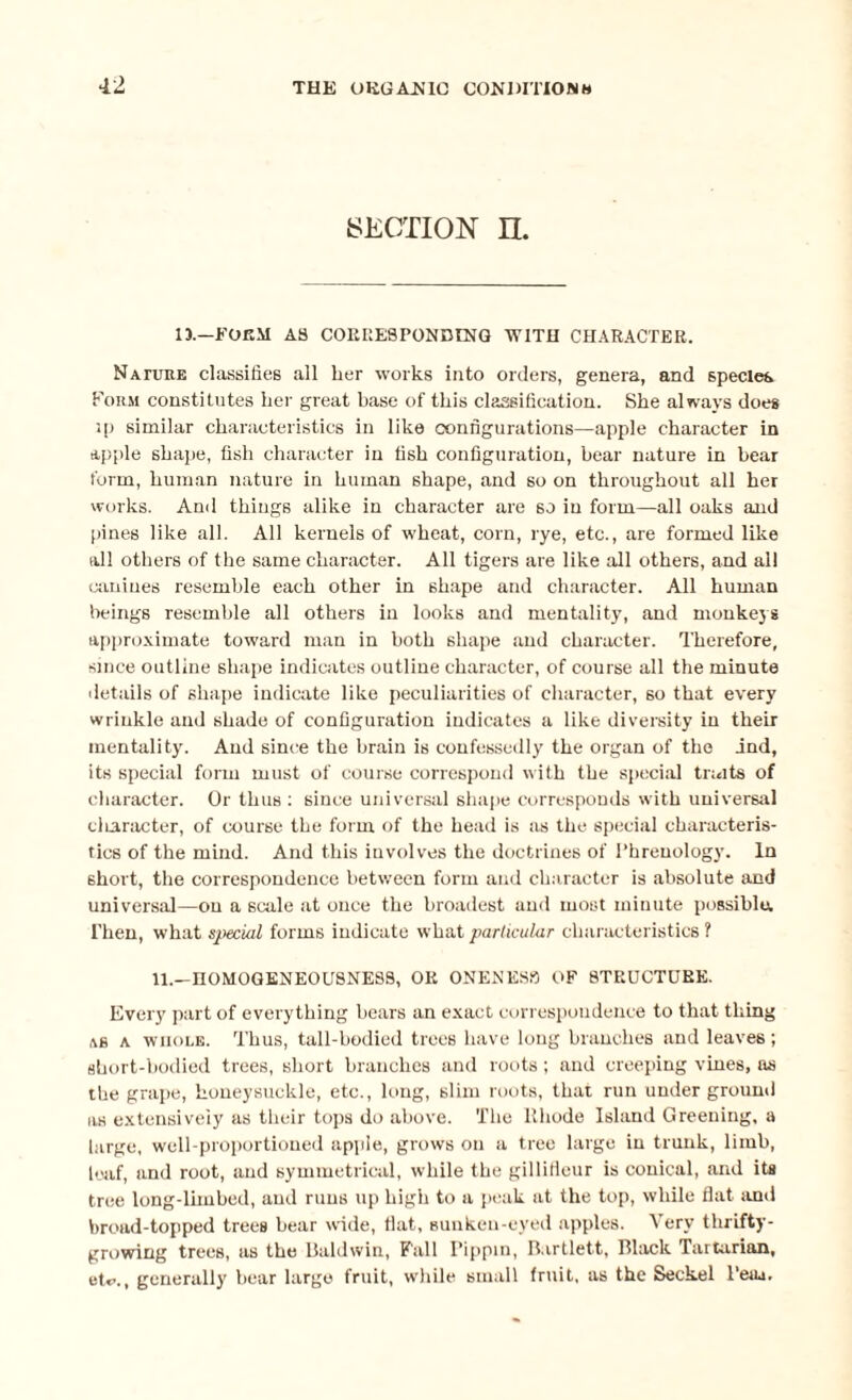 SECTION n. 13.—FORM AS CORRESPONDING WITH CHARACTER. Nature classifies all her works into orders, genera, and species Form constitutes her great base of this classification. She always does ip similar characteristics in like configurations—apple character in apple shape, fish character in fish configuration, hear nature in hear form, human nature in human shape, and so on throughout all her works. And things alike in character are so in form—all oaks and pines like all. All kernels of wheat, corn, rye, etc., are formed like all others of the same character. All tigers are like all others, and all amines resemble each other in 6hape and character. All human beings resemble all others in looks and mentality, and monkeys approximate toward man in both shape and character. Therefore, since outline shape indicates outline character, of course all the minute details of shape indicate like peculiarities of character, 60 that every wrinkle and shade of configuration indicates a like diversity in their mentality. And since the brain is confessedly the organ of the ind, its special form must of course correspond with the special traits of character. Or thus : since universal shape corresponds with universal character, of course the form of the head is as the special characteris¬ tics of the mind. And this involves the doctrines of Phrenology. In short, the correspondence between form and character is absolute and universal—on a scale at once the broadest and most minute possiblu. Then, what special forms indicate what particular characteristics? 11.—HOMOGENEOUSNESS, OK ONENESS OF 8TKUCTUKK. Every part of everything hears an exact correspondence to that thing as a whole. Thus, tall-bodied trees have long branches and leaves; short-bodied trees, short branches and roots; and creeping vines, as the grape, honeysuckle, etc., long, slim roots, that run under ground as extensively as their tops do above. The Rhode Island Greening, a large, well-proportioned apple, grows on a tree large in trunk, limb, leaf, and root, and symmetrical, while the gillificur is conical, and its tree long-limbed, and runs up high to a peak at the top, while flat and broad-topped trees bear wide, flat, sunken-eyed apples. Very thrifty- growing trees, as the Baldwin, Fall Pippin, Rartlett, Black Tartarian, et*>., generally hear large fruit, while small fruit, as the Seckel Peru.