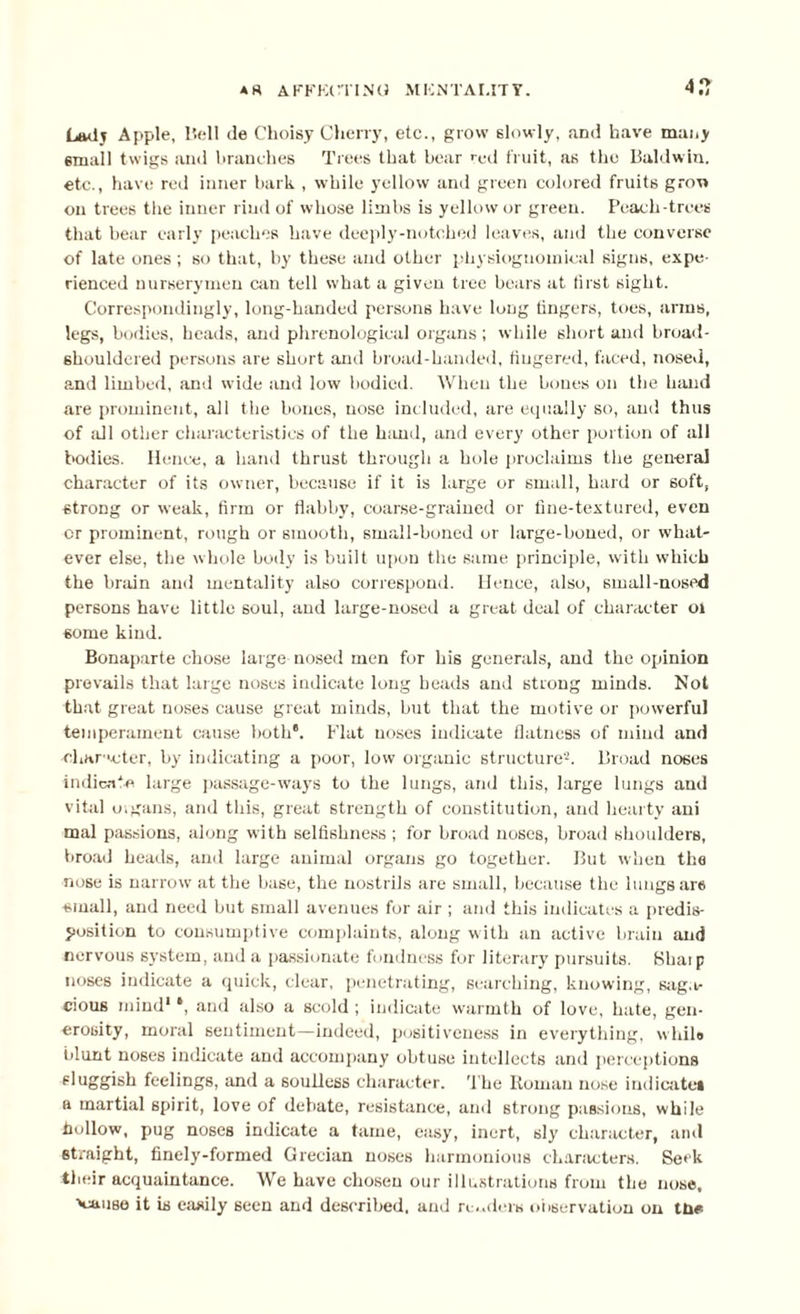 A R AFFKtTING MKNTAI.IT Y. 4.7 Lady Apple, Bell de Choisy Cherry, etc., grow slowly, and have many small twigs and branches Trees that bear red fruit, as the Baldwin, etc., have red inner bark , while yellow and green colored fruits grow on trees the inner rind of whose limbs is yellow or green. Peach-trees that bear early peaches have deeply-notched leaves, and the converse of late ones ; so that, by these and other physiognomical signs, expe¬ rienced nurserymen can tell what a given tree bears at first sight. Correspondingly, long-handed persons have long fingers, toes, arms, legs, bodies, beads, and phrenological organs; while short and broad- shouldered persons are short and broad-handed, fingered, faced, nosed, and limbed, and wide and low bodied. When the bones on the hand are prominent, all the bones, nose included, are equally so, and thus of all other characteristics of the hand, and every other portion of all bodies. Hence, a hand thrust through a hole proclaims the general character of its owner, because if it is large or small, hard or soft, strong or weak, firm or flabby, coarse-grained or fine-textured, even or prominent, rough or smooth, small-boned or large-boned, or what¬ ever else, the whole body is built upon the same principle, with which the brain and mentality also correspond. Hence, also, small-nosed persons have little soul, and large-nosed a great deal of character ol some kind. Bonaparte chose large nosed men for his generals, and the opinion prevails that large noses indicate long beads and strong minds. Not that great noses cause great minds, but that the motive or powerful temperament cause both6. Flat noses indicate flatness of mind and charrcter, by indicating a poor, low organic structure2. Broad noses indicate large passage-ways to the lungs, and this, large lungs and vital o.gans, and this, great strength of constitution, and hearty ani mal passions, along with selfishness ; for broad noses, broad shoulders, broad heads, and large animal organs go together. But when the nose is narrow at the base, the nostrils are small, because the lungs are small, and need but small avenues for air ; and this indicates a predis¬ position to consumptive complaints, along with an active brain and nervous system, and a passionate fondness for literary pursuits. Shaip noses indicate a quick, clear, penetrating, searching, knowing, saga¬ cious mind* *, and also a scold ; indicate warmth of love, hate, gen¬ erosity, moral sentiment—indeed, positiveness in everything, while blunt noses indicate and accompany obtuse intellects and perceptions sluggish feelings, and a souUess character. The Roman nose indicate* a martial spirit, love of debate, resistance, and strong passions, while hollow, pug noses indicate a tame, easy, inert, sly character, and straight, finely-formed Grecian noses harmonious characters. Seek their acquaintance. We have chosen our illustrations from the nose, 'cause it is easily seen and described, and re ...dels observation on tnc