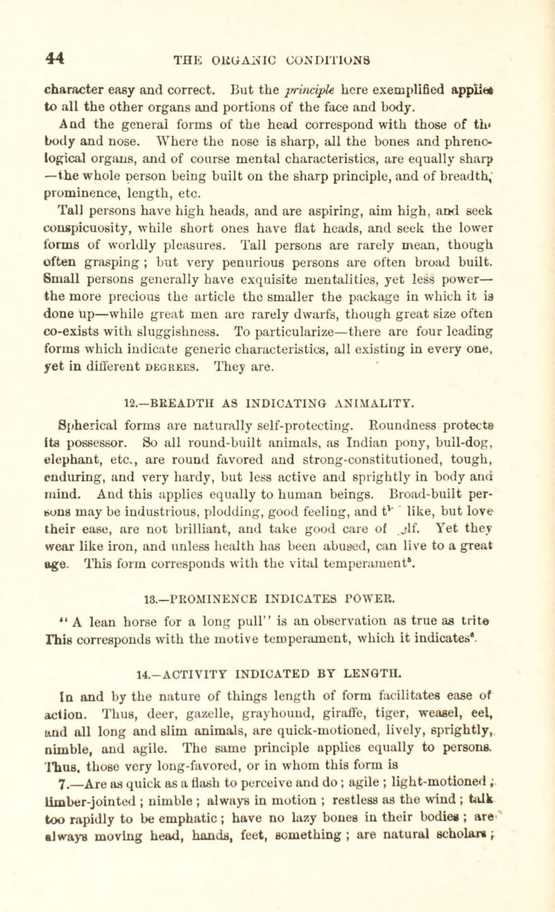 character easy and correct. But the principle here exemplified appiit* to all the other organs and portions of the face and body. And the general forms of the head correspond with those of th< body and nose. Where the nose is sharp, all the bones and phreno¬ logical organs, and of course mental characteristics, are equally sharp —the whole person being built on the sharp principle, and of breadth, prominence, length, etc. Tall persons have high heads, and are aspiring, aim high, and seek conspicuosity, while short ones have flat heads, and seek the lower forms of worldly pleasures. Tall persons are rarely mean, though often grasping ; but very penurious persons are often broad built. Small persons generally have exquisite mentalities, yet less power— the more precious the article the smaller the package in which it is done up—while great men are rarely dwarfs, though great size often co-exists with sluggishness. To particularize—there are four leading forms which indicate generic characteristics, all existing in every one, yet in different degrees. They are. 12.—BEEADTII AS INDICATING ANIMALITY. Spherical forms are naturally self-protecting. Roundness protects Its possessor. So all round-built animals, as Indian pony, bull-dog, elephant, etc., are round favored and strong-constitutioned, tough, enduring, and very hardy, but less active and sprightly in body and mind. And this applies equally to human beings. Broad-built per¬ sons may be industrious, plodding, good feeling, and tv like, but love their ease, are not brilliant, and take good care of jlf. Yet they wear like iron, and unless health has been abused, can live to a great age. This form corresponds with the vital temperament*. IS.—PROMINENCE INDICATES TOWER. “ A lean horse for a long pull” is an observation as true as trite This corresponds with the motive temperament, which it indicates*. 14.—ACTIVITY INDICATED BY LENGTH. In and by the nature of things length of form facilitates ease of action. Thus, deer, gazelle, grayhound, giraffe, tiger, weasel, eel, and all long and slim animals, are quick-motioned, lively, sprightly, nimble, and agile. The same principle applies equally to persons. 'Hiiis, those very long-favored, or in whom this form is 7.—Are as quick as a flash to perceive and do; agile ; light-motioned ; limber-jointed ; nimble ; always in motion ; restless as the wind ; talk too rapidly to be emphatic; have no lazy bones in their bodies; are always moving head, hands, feet, something ; are natural scholars ;