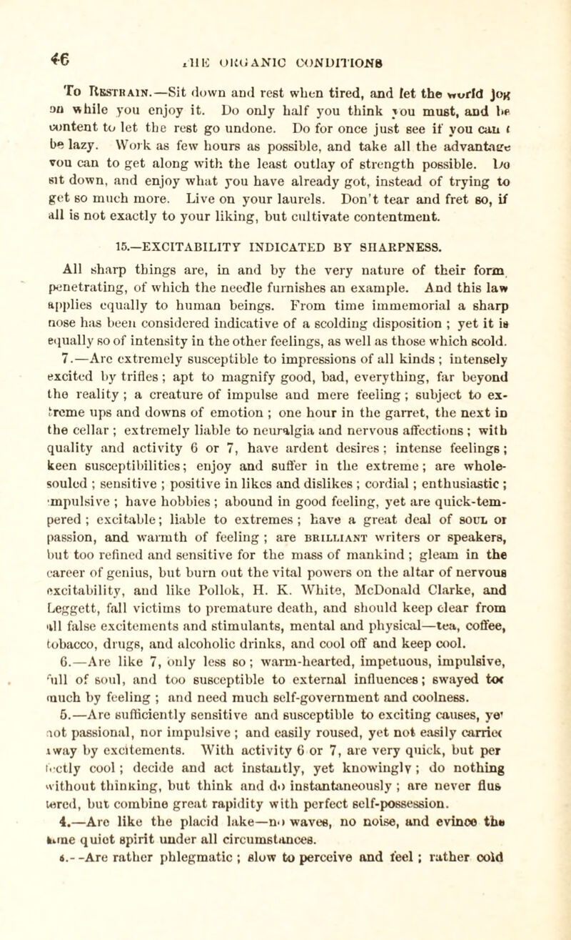 *6 To Restrain.—Sit down and rest when tired, and let the world ]ok on while you enjoy it. Do only half you think you must, aDd he content to let the rest go undone. Do for once just see if you can t be lazy. Work as few hours as possible, and take all the advantage vou can to get along with the least outlay of strength possible. Do sit down, and enjoy what you have already got, instead of trying to get so much more. Live on your laurels. Don’t tear and fret so, if all is not exactly to your liking, but cultivate contentment. 15.—EXCITABILITY INDICATED BY SHARPNESS. All sharp things are, in and by the very nature of their form penetrating, of which the needle furnishes an example. A nd this law applies equally to human beings. From time immemorial a sharp nose has been considered indicative of a scolding disposition ; yet it is equally so of intensity in the other feelings, as w'ell as those which scold. 7.—Arc extremely susceptible to impressions of all kinds ; intensely excited by trifles ; apt to magnify good, bad, everything, far beyond the reality; a creature of impulse and mere feeling; subject to ex¬ treme ups and downs of emotion ; one hour in the garret, the next in the cellar ; extremely liable to neuralgia and nervous affections ; with quality and activity 6 or 7, have ardent desires; intense feelings; keen susceptibilities; enjoy and suffer in the extreme; are whole- souled ; sensitive ; positive in likes and dislikes ; cordial; enthusiastic ; mpulsive ; have hobbies ; abound in good feeling, yet are quick-tem¬ pered ; excitable; liable to extremes ; have a great deal of soul or passion, and warmth of feeling ; are brilliant writers or speakers, but too refined and sensitive for the mass of mankind ; gleam in the career of genius, but burn out the vital powers on the altar of nervous excitability, and like Pollok, H. K. White, McDonald Clarke, and Leggett, fall victims to premature death, and should keep clear from all false excitements and stimulants, mental and physical—tea, coffee, tobacco, drugs, and alcoholic drinks, and cool off and keep cool. 6.—Are like 7, only less so; warm-hearted, impetuous, impulsive, fiill of soul, and too susceptible to external influences; swayed tot much by feeling ; and need much self-government and coolness. 5. —Are sufficiently sensitive and susceptible to exciting causes, ye’ iot passional, nor impulsive ; and easily roused, yet not easily carriet iway by excitements. With activity 6 or 7, are very quick, but per li ctly cool; decide and act instantly, yet knowingly ; do nothing without thinning, but think and do instantaneously ; are never flus tered, but combine great rapidity with perfect self-possession. 4.—Are like the placid lake—no waves, no noise, and evince tb# lone quiet spirit under all circumstances. 6. --Are rather phlegmatic ; slow to perceive and feel; rather cold