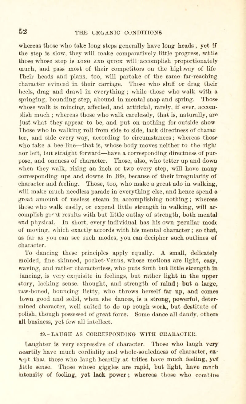 whereas those who take long steps generally have long heads , yet If the step is slow, they will make comparatively little progress, while those whose step is long and quick will accomplish proportionately much, and pass most of their competitors on the highway of life Their heads and plans, too, will partake of the same far-reaching character evinced in their carriage. Those who sluff or drag their heels, drag and drawl in everything; while those who walk with a springing, bounding step, abound in mental snap and spring. Those whose walk is mincing, affected, and artificial, rarely, if ever, accom¬ plish much ; whereas those who walk carelessly, that is, naturally, are just what they appear to be, and put on nothing for outside show Those who in walking roll from side to side, lack directness of charac ter, and side every way, according to circumstances; whereas those who take a bee line—that is, whose body moves neither to the righ nor left, but straight forward—have a corresponding directness of pur¬ pose, and oneness of character. Those, also, who tetter up and down when they walk, rising an inch or two every step, will have many corresponding ups and downs in life, because of their irregularity of character and feeling. Those, too, who make a great ado in walking, will make much needless parade in everything else, and hence spend a great amount of useless steam in accomplishing nothing; whereas those who walk easily, or expend little strength in walking, will ac¬ complish great results with but little outlay of strength, both mental and physical. In short, every individual has his own peculiar modi of moving, which exactly accords with his mental character ; so that, as far as you can see such modes, you can decipher such outlines of character. To dancing these principles apply equally. A small, delicate!? molded, fine skinned, pocket-Venus, whose motions are light, easy, waving, and rather characterless, who puts forth but little strength in lancing, is very exquisite in feelings, but rather light in the upper story, lacking sense, thought, and strength of mind; but a large, raw-boned, bouncing Betty, who throws herself far up, and comes lown good and solid, when she dances, is a strong, powerful, deter¬ mined character, well suited to do up rough work, but destitute of polish, though possessed of great force. Some dance all dandy, otherb til business, yet few all intellect. 19.-LAUGH AS CORRESPONDING WITH CHARACTER. Laughter is very expressive of character. Those who laugh very oeartily have much cordiality and whole-souledncss of character, ox Vpt that those who laugh heartily at trifles have much feeling, yet ittle sense. Those whose giggles are rapid, but light, have rnneb Intensity of feeling, yet lack power; whereas those who combine