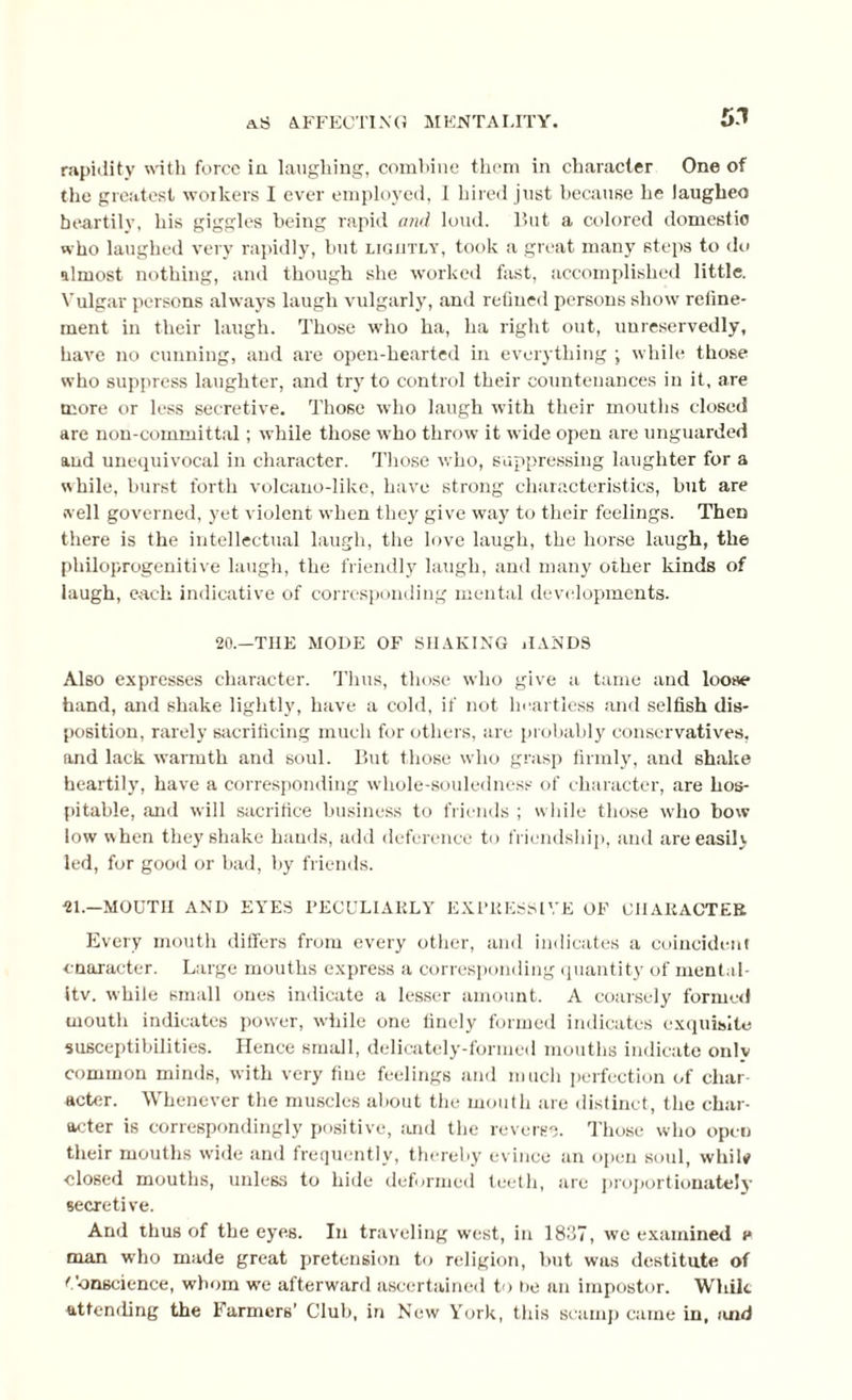 51 rapidity with force in laughing, comliine them in character One of the greatest workers I ever employed, 1 hired just because he laugheo heartily, his giggles being rapid and loud. But a colored domestic who laughed very rapidly, but lightly, took a great many steps to do almost nothing, and though she worked fast, accomplished little. Vulgar persons always laugh vulgarly, and refined persons show refine¬ ment in their laugh. Those who ha, ha right out, unreservedly, have no cunning, and are open-hearted in everything ; while those who suppress laughter, and try to control their countenances in it, are more or less secretive. Those who laugh with their mouths closed are non-committal; while those who throw it wide open are unguarded and unequivocal in character. Those who, suppressing laughter for a while, burst forth volcano-like, have strong characteristics, but are well governed, yet violent when they give way to their feelings. Then there is the intellectual laugh, the love laugh, the horse laugh, the philoprogenitive laugh, the friendly laugh, and many other kinds of laugh, each indicative of corresponding mental developments. 20.—THE MODE OF SHAKING HANDS Also expresses character. Thus, those who give a tame and loose hand, and shake lightly, have a cold, if not heartless and selfish dis¬ position, rarely sacrificing much for others, are probably conservatives, and lack warmth and soul. But those who grasp firmly, and shake heartily, have a corresponding wliole-souledness of character, are hos¬ pitable, and will sacrifice business to friends ; while those who bow low when they shake hands, add deference to friendship, and are easily led, for good or bad, by friends. 21.—MOUTH AND EYES PECULIARLY EXPRESSIVE OF CHARACTER Every mouth differs from every other, and indicates a coincident enaracter. Large mouths express a corresponding quantity of mental¬ ity. while small ones indicate a lesser amount. A coarsely formed mouth indicates power, while one finely formed indicates exquisite susceptibilities. Hence small, delicately-formed mouths indicate onlv common minds, with very fine feelings and much perfection of char¬ acter. Whenever the muscles about the mouth are distinct, the char¬ acter is correspondingly positive, and the reverse. Those who open their mouths wide and frequently, thereby evince an open soul, whil* closed mouths, unless to hide deformed teeth, arc proportionately secretive. And thus of the eyes. In traveling west, in 1837, we examined e man who made great pretension to religion, but was destitute of Conscience, whom we afterward ascertained to he an impostor. While attending the Farmers’ Club, in New York, this scamp came in, and