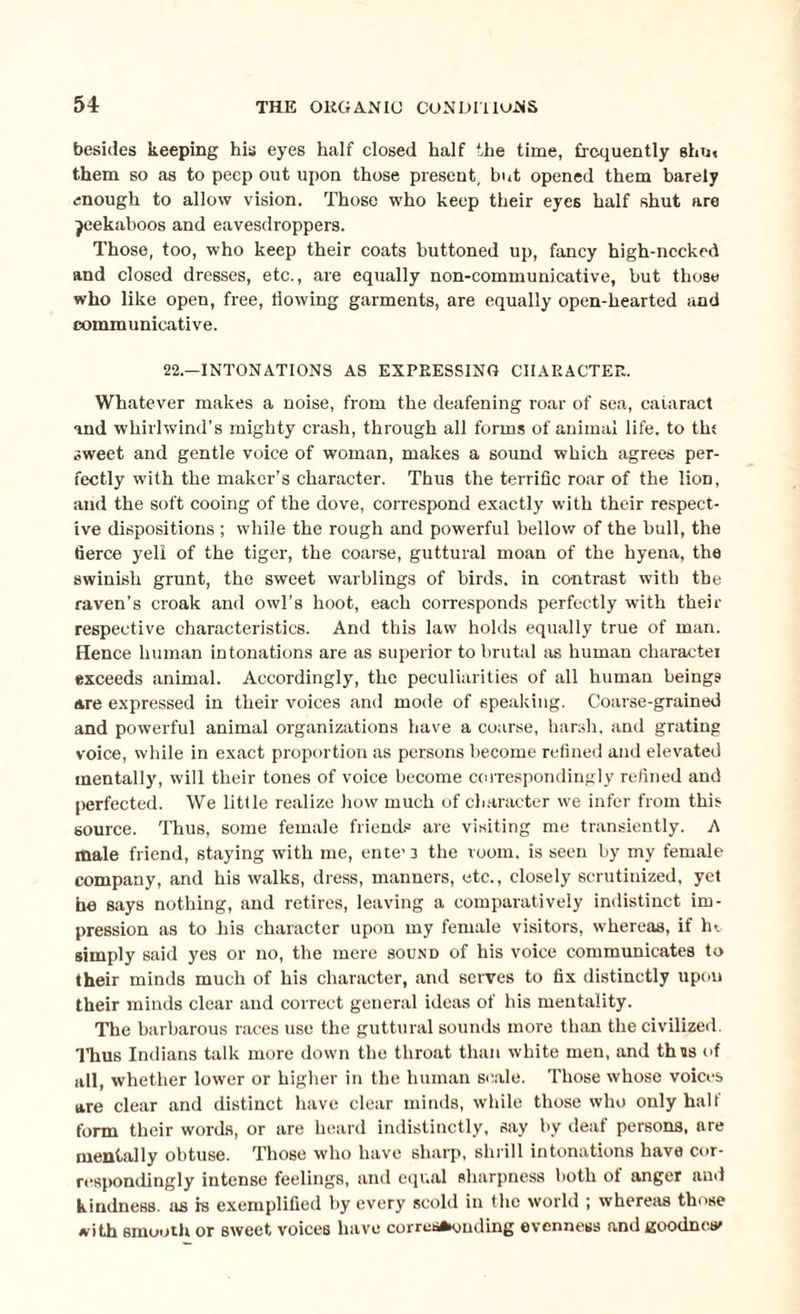 besides keeping his eyes half closed half the time, frequently shin them so as to peep out upon those present, but opened them barely enough to allow vision. Those who keep their eyes half shut are jeekaboos and eavesdroppers. Those, too, who keep their coats buttoned up, fancy high-necked and closed dresses, etc., are equally non-communicative, but those who like open, free, flowing garments, are equally open-hearted and communicative. 22.—INTONATIONS AS EXPRESSING CHARACTER. Whatever makes a noise, from the deafening roar of sea, cataract and whirlwind’s mighty crash, through all forms of animal life, to tin sweet and gentle voice of woman, makes a sound which agrees per¬ fectly with the maker’s character. Thus the terrific roar of the lion, and the soft cooing of the dove, correspond exactly with their respect¬ ive dispositions ; while the rough and powerful bellow of the bull, the fierce yell of the tiger, the coarse, guttural moan of the hyena, the swinish grunt, the sweet warblings of birds, in contrast with the raven’s croak and owl’s hoot, each corresponds perfectly with their respective characteristics. And this law holds equally true of man. Hence human intonations are as superior to brutal as human character exceeds animal. Accordingly, the peculiarities of all human beings are expressed in their voices and mode of speaking. Coarse-grained and powerful animal organizations have a coarse, harsh, and grating voice, while in exact proportion as persons become refined and elevated mentally, will their tones of voice become correspondingly refined and perfected. We little realize how much of character we infer from this source. Thus, some female friends are visiting me transiently. A male friend, staying with me, ente’3 the room, is seen by my female company, and his walks, dress, manners, etc., closely scrutinized, yet he says nothing, and retires, leaving a comparatively indistinct im¬ pression as to his character upon my female visitors, whereas, if ht simply said yes or no, the mere sound of his voice communicates to their minds much of his character, and serves to fix distinctly upon their minds clear and correct general ideas of his mentality. The barbarous races use the guttural sounds more than the civilized. Thus Indians talk more down the throat than white men, and thus of all, whether lower or higher in the human scale. Those whose voices are clear and distinct have clear minds, while those who only halt form their words, or are heard indistinctly, say by deaf persons, are mentally obtuse. Those who have sharp, shrill intonations have cor¬ respondingly intense feelings, and equal sharpness both ol anger and kindness, as is exemplified by every scold in the world ; whereas those with smooth or sweet voices have corresponding evenness and goodness