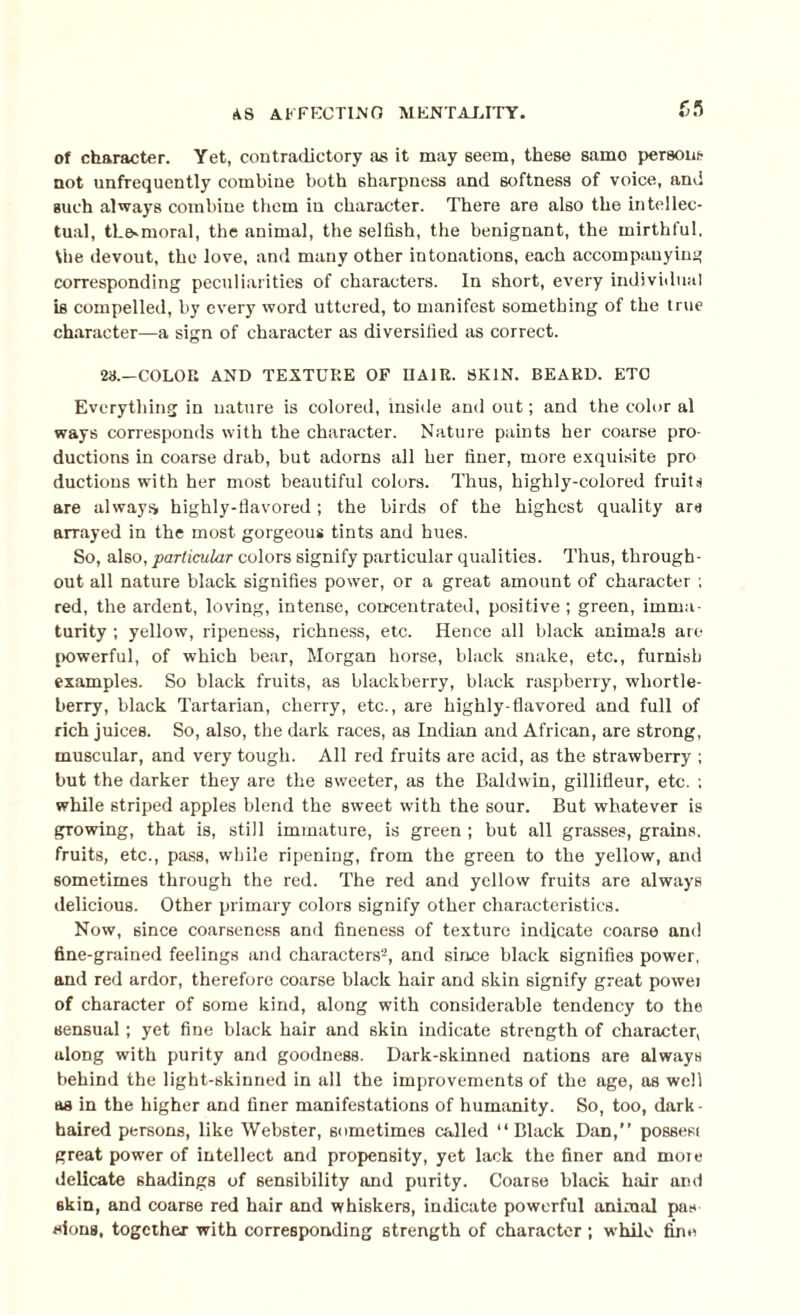 of character. Yet, contradictory as it may seem, these samo persons not unfrequently combine both sharpness and softness of voice, and such always combine them in character. There are also the intellec¬ tual, the-moral, the animal, the selfish, the benignant, the mirthful, the devout, the love, and many other intonations, each accompanying corresponding peculiarities of characters. In short, every individual is compelled, by every word uttered, to manifest something of the true character—a sign of character as diversified as correct. 28.—COLOR AND TEXTURE OF IIAIR. SKIN. BEARD. ETC Everything in nature is colored, inside and out; and the color al ways corresponds with the character. Nature paints her coarse pro¬ ductions in coarse drab, but adorns all her finer, more exquisite pro ductions with her most beautiful colors. Thus, highly-colored fruits are always highly-flavored ; the birds of the highest quality ara arrayed in the most gorgeous tints and hues. So, also, particular colors signify particular qualities. Thus, through¬ out all nature black signifies power, or a great amount of character ; red, the ardent, loving, intense, concentrated, positive ; green, imma¬ turity ; yellow, ripeness, richness, etc. Hence all black animals art- powerful, of which bear, Morgan horse, black snake, etc., furnish examples. So black fruits, as blackberry, black raspberry, whortle¬ berry, black Tartarian, cherry, etc., are highly-flavored and full of rich juices. So, also, the dark races, as Indian and African, are strong, muscular, and very tough. All red fruits are acid, as the strawberry ; but the darker they are the sweeter, as the Baldwin, gillifleur, etc. ; while striped apples blend the sweet with the sour. But whatever is growing, that is, still immature, is green ; but all grasses, grains, fruits, etc., pass, while ripening, from the green to the yellow, and sometimes through the red. The red and yellow fruits are always delicious. Other primary colors signify other characteristics. Now, since coarseness and fineness of texture indicate coarse and fine-grained feelings and characters2, and since black signifies power, and red ardor, therefore coarse black hair and skin signify great powei of character of 6ome kind, along with considerable tendency to the sensual; yet fine black hair and skin indicate strength of character, along with purity and goodness. Dark-skinned nations are always behind the light-skinned in all the improvements of the age, as well as in the higher and finer manifestations of humanity. So, too, dark¬ haired persons, like Webster, sometimes called “Black Dan,” possesi great power of intellect and propensity, yet lack the finer and moie delicate shadings of sensibility and purity. Coarse black hair and skin, and coarse red hair and whiskers, indicate powerful animal pas sions, together with corresponding strength of character ; while fine