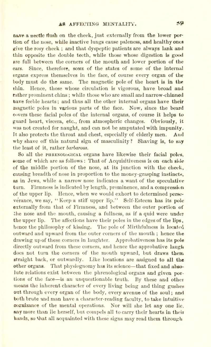 nave a nectic Hush on the cheek, just externally from the lower por¬ tion of the nose, while inactive lungs cause paleness, and healthy one* give the rosy cheek ; and that dyspeptic patients are always lank and thin opposite the double teeth, while those whose digestion is good Are full between the corners of the mouth and lower portion of the ears. Since, therefore, some of the states of some of the internal organs express themselves in the face, of course every organ of the body must do the same. The magnetic pole of the heart is in the thin. Hence, those whose circulation is vigorous, have broad and rather prominent chins ; while those who are small and narrow-chinned fiave feeble hearts; and thus all the other internal organs have their magnetic poles in various parts of the face. Now, since the beard covers these facial poles of the internal organs, of course it helps to guard heart, viscera, etc., from atmospheric changes. Obviously, it was not created for naught, and can not be amputated with impunity. It also protects the throat and chest, especially of elderly men. Anil why shave off this natural sign of masculinity? Shaving is, to say the least of it, rather barbarous. So all the purenolouical organs have likewise their facial poles, some of which are as follows : That of Acquisitiveness is on each side of the middle portion of the nose, at its junction with the cheek, causing breadth of nose in proportion to the money-grasping instincts, as in Jews, while a narrow nose indicates a want of the speculative turn. Firmness is indicated by length, prominence, and a compression of the upper lip. Hence, when we would exhort to determined perse¬ verance, we say, “ Keep a stiff upper li-p.” Self-Esteem has its pole externally from that of Firmness, and between the outer portion of the nose and the mouth, causing a fullness, as if a quid were under the upper lip. 'The affections have their poles in the edges of the lips, hence the philosophy of kissing. The pole of Mirthfulness is located outward and upward from the outer corners of the mouth ; hence the drawing up of these corners in laughter. Approbativeness has its pole directly outward from these corners, and hence the approbative laugh does not turn the corners of the mouth upward, but draws them straight back, or outwardly. Like locations are assigned to all the other organs. That physiognomy has its science—that fixed and abso¬ lute relations exist between the phrenological organs and given por¬ tions of the face—is an unquestionable truth. By these and other means the inherent character of every living being and thing gushes out through every orgau of the body, every avenue of the soul; nnd both brute and man have a character-reading faculty, to take intuitive coernizance of the mental operations. Nor will she let any one lie. anymore than iie herself, but compels all to carry their hearts in their hands, so Hurt all acquainted with these signs may read them through