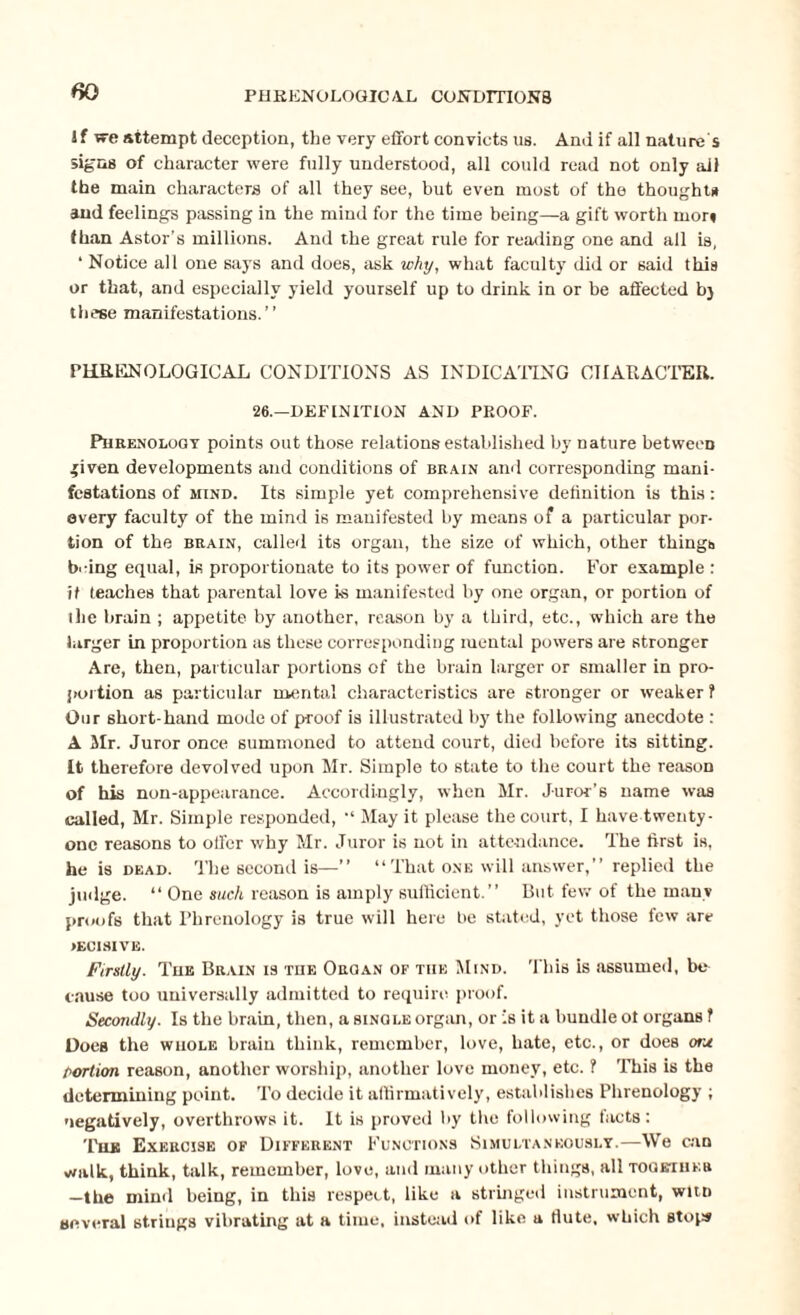 If we attempt deception, the very effort convicts us. And if all nature s signs of character were fully understood, all could read not only ail the main characters of all they see, but even most of the thoughts and feelings passing in the mind for the time being—a gift worth moiy than Astor’s millions. And the great rule for reading one and all is, ‘ Notice all one says and does, ask why, what faculty did or said this or that, and especially yield yourself up to drink in or be affected bj these manifestations.” PHRENOLOGICAL CONDITIONS AS INDICATING CHARACTER. 26.—DEFINITION AND PROOF. Phrenology points out those relations established by nature between given developments and conditions of brain and corresponding mani¬ festations of mind. Its simple yet comprehensive definition is this: every faculty of the mind is manifested by means of a particular por¬ tion of the brain, called its organ, the size of which, other things bring equal, is proportionate to its power of function. For example : it teaches that parental love i-s manifested by one organ, or portion of the brain ; appetite by another, reason by a third, etc., which are the larger in proportion as these corresponding mental powers are stronger Are, then, particular portions of the brain larger or smaller in pro¬ portion as particular mental characteristics are stronger or weaker f Our short-hand mode of proof is illustrated by the following anecdote : A Mr. Juror once summoned to attend court, died before its sitting. It therefore devolved upon Mr. Simple to state to the court the reason of his non-appearance. Accordingly, when Mr. Juror’s name was called, Mr. Simple responded, ,l May it please the court, I have twenty- one reasons to offer why Mr. Juror is not in attendance. The first is, he is dead. The second is—” “That one will answer,” replied the judge. “ One such reason is amply sufficient.” But few of the many proofs that Phrenology is true will here be stated, yet those few are IECISIVE. Firstly. The Brain is the Organ of the Mind. This is assumed, be¬ cause too universally admitted to require proof. Secondly. Is the brain, then, a single organ, or is it a bundle of organs ? Does the whole brain think, remember, love, hate, etc., or does one Portion reason, another worship, another love money, etc. ? This is the determining point. To decide it affirmatively, establishes Phrenology ; negatively, overthrows it. It is proved by the following facts: The Exercise of Different Functions Simultaneously.—We can walk, think, talk, remember, love, and many other things, all together —the mind being, in this respect, like a stringed instrument, witn several strings vibrating at a time, instead of like a flute, which stops