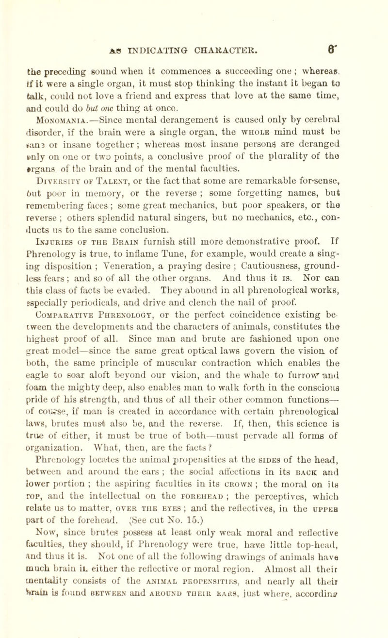 the preceding sound when it commences a succeeding one ; whereas if it were a single organ, it must stop thinking the instant it began to talk, could not love a friend and express that love at the same time, and could do but one thing at once. Monomania.—Since mental derangement is caused only by cerebral disorder, if the brain were a single organ, the whole mind must bo san3 ot insane together ; whereas most insane persons are deranged unly on one or two points, a conclusive proof of the plurality of the ♦rgans of the brain and of the mental faculties. Diversity of Talent, or the fact that some are remarkable for-sense, hut poor in memory, or the reverse ; some forgetting names, but remembering faces ; some great mechanics, but poor speakers, or the reverse ; others splendid natural singers, but no mechanics, etc., con¬ ducts us to the same conclusion. Injuries of the Braln furnish still more demonstrative proof. If Phrenology is true, to inflame Tune, for example, would create a sing¬ ing disposition ; Veneration, a praying desire ; Cautiousness, ground¬ less fears; and so of all the other organs. And thus it is. Nor can this class of facts be evaded. They abound in all phrenological works, especially periodicals, and drive and clench the nail of proof. Comparative Phrenology, or the perfect coincidence existing be tween the developments and the characters of animals, constitutes the highest proof of all. Since man and brute are fashioned upon one great model—since the same great optical laws govern the vision of both, the same principle of muscular contraction which enables the eagle to soar aloft beyond our vision, and the whale to furrow and foam the mighty deep, also enables man to walk forth in the conscious pride of his strength, and thus of all their other common functions—- of cou;-se, if man is created in accordance with certain phrenological laws, brutes mus-t also be, and the reverse. If, then, this science is true of either, it must bo true of both—must pervade all forms of organization. What, then, are the facts? Phrenology locates the animal propensities at the sides of the head, between and around the ears ; the social affections in its back and lower portion ; the aspiring faculties in its crown ; the moral on its top, and the intellectual on the forehead ; the perceptives, which relate us to matter, over the eyes ; and the reflectives, in the upper part of the forehead. (See cut No. 15.) Now, since brutes possess at least only weak moral and reflective faculties, they should, if Phrenology were true, have little top-head, and thus it is. Not one of all the following drawings of animals have much brain ii. either the reflective or moral region. Almost all their mentality consists of the animal propensities, and nearly all their brain is found between and around their ears, just where, according
