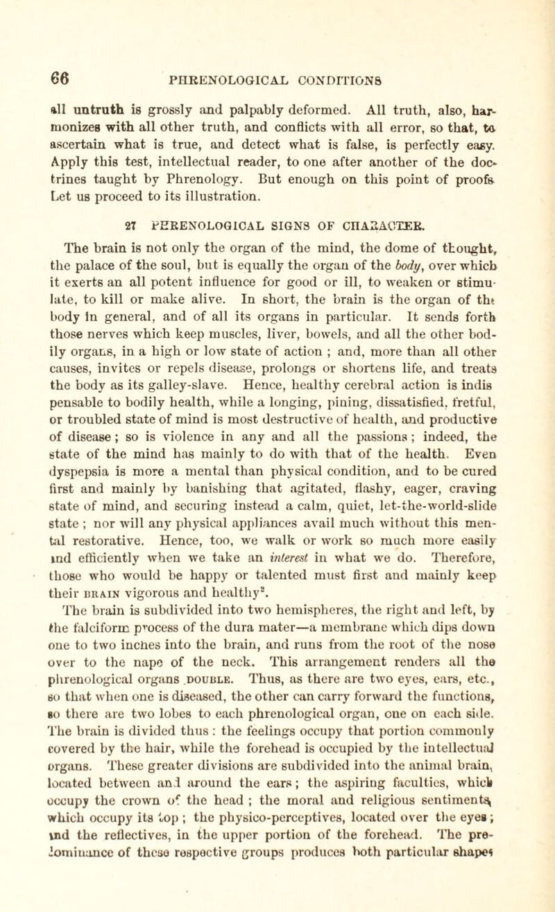 *11 untruth is grossly and palpably deformed. All truth, also, har¬ monizes with all other truth, and conflicts with all error, so that, to ascertain what is true, and detect what is false, is perfectly easy. Apply this test, intellectual reader, to one after another of the doc¬ trines taught by Phrenology. But enough on this point of proofs Let us proceed to its illustration. 27 PHRENOLOGICAL SIGNS OF CHARACTER. The brain is not only the organ of the mind, the dome of thought, the palace of the soul, but is equally the organ of the body, over which it exerts an all potent influence for good or ill, to weaken or stimu¬ late, to kill or make alive. In short, the brain is the organ of tht body in general, and of all its organs in particular. It sends forth those nerves which keep muscles, liver, bowels, and all the other bod¬ ily organs, in a high or low state of action ; and, more than all other causes, invites or repels disease, prolongs or shortens life, and treats the body as its galley-slave. Hence, healthy cerebral action is indis pensable to bodily health, while a longing, pining, dissatisfied, fretful, or troubled state of mind is most destructive of health, and productive of disease; so is violence in any and all the passions; indeed, the state of the mind has mainly to do with that of the health. Even dyspepsia is more a mental than physical condition, and to be cured first and mainly by banishing that agitated, flashy, eager, craving state of mind, and securing instead a calm, quiet, let-the-world-slide state ; nor will any physical appliances avail much without this men¬ tal restorative. Hence, too, we walk or work so much more easily md efficiently when we take an interest in what we do. Therefore, those who would be happy or talented must first and mainly keep their brain vigorous and healthy8. The brain is subdivided into two hemispheres, the right and left, by the falciform process of the dura mater—a membrane which dips down one to two inches into the brain, and runs from the root of the nose over to the nape of the neck. This arrangement renders all the phrenological organs double. Thus, as there are two eyes, ears, etc., so that when one is diseased, the other can carry forward the functions, go there are two lobes to each phrenological organ, one on each side. The brain is divided thus : the feelings occupy that portion commouly covered by the hair, while the forehead is occupied by the intellectual organs. These greater divisions are subdivided into the animal brain, located between and around the ears; the aspiring faculties, which occupy the crown of the head ; the moral and religious sentiment^ which occupy its top ; the physico-perceptives, located over the eyes ; ind the reflectives, in the upper portion of the forehead. The pre¬ dominance of these respective groups produces both particular shape*