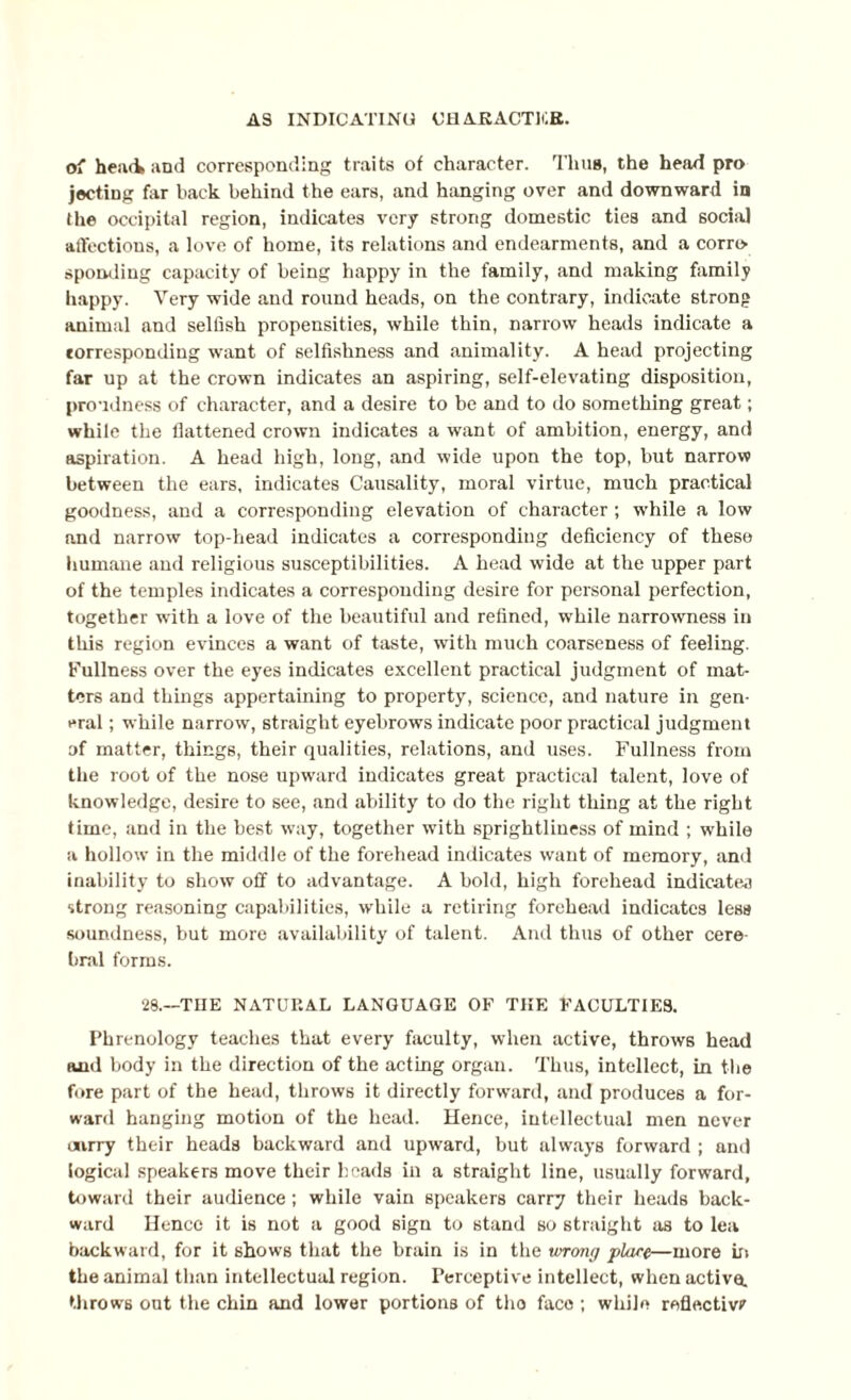 o' heiui and corresponding traits of character. Thus, the head pro jecting for hack behind the ears, and hanging over and downward in the occipital region, indicates very strong domestic ties and social affections, a love of home, its relations and endearments, and a corre¬ sponding capacity of being happy in the family, and making family happy. Very wide and round heads, on the contrary, indicate strong animal and selfish propensities, while thin, narrow heads indicate a corresponding want of selfishness and animality. A head projecting far up at the crown indicates an aspiring, self-elevating disposition, proudness of character, and a desire to be and to do something great; while the flattened crown indicates a want of ambition, energy, and aspiration. A head high, long, and wide upon the top, but narrow between the ears, indicates Causality, moral virtue, much practical goodness, and a corresponding elevation of character ; while a low and narrow top-head indicates a corresponding deficiency of these humane and religious susceptibilities. A head wide at the upper part of the temples indicates a corresponding desire for personal perfection, together with a love of the beautiful and refined, while narrowness in this region evinces a want of taste, with much coarseness of feeling. Fullness over the eyes indicates excellent practical judgment of mat¬ ters and things appertaining to property, science, and nature in gen¬ eral ; while narrow, straight eyebrows indicate poor practical judgment of matter, things, their qualities, relations, and uses. Fullness from the root of the nose upward indicates great practical talent, love of knowledge, desire to see, and ability to do the right thing at the right time, and in the best way, together with sprightliness of mind ; while a hollow in the middle of the forehead indicates want of memory, and inability to show off to advantage. A bold, high forehead indicates strong reasoning capabilities, while a retiring forehead indicates less soundness, but more availability of talent. And thus of other cere¬ bral forms. 28.—TIIE NATURAL LANGUAGE OF THE FACULTIES. Phrenology teaches that every faculty, when active, throws head and body in the direction of the acting organ. Thus, intellect, in the fore part of the head, throws it directly forward, and produces a for¬ ward hanging motion of the head. Hence, intellectual men never carry their heads backward and upward, but always forward ; and logical speakers move their heads in a straight line, usually forward, toward their audience; while vain speakers carry their heads back¬ ward Hence it is not a good sign to stand so straight as to lea backward, for it shows that the brain is in the wrong plare—more in the animal than intellectual region. Perceptive intellect, when active, throws out the chin and lower portions of tho face ; while reflective