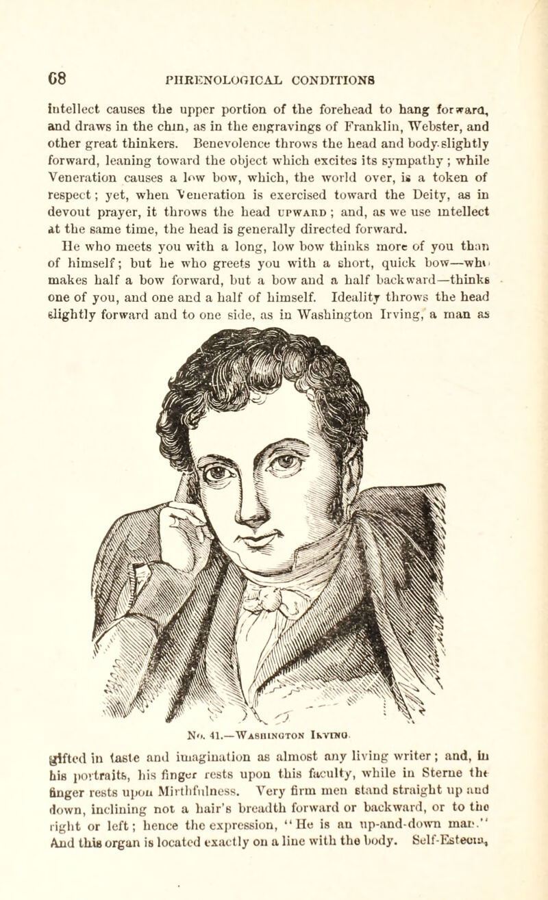 intellect causes the upper portion of tlie forehead to hang for warn, and draws in the chin, as in the engravings of Franklin, Webster, and other great thinkers. Benevolence throws the head and body.slightly forward, leaning toward the object which excites its sympathy; while Veneration causes a low how, which, the world over, is a token of respect; yet, when Veneration is exercised toward the Deity, as in devout prayer, it throws the head upward ; and, as we use intellect at the same time, the head is generally directed forward. lie who meets you with a long, low bow thinks more of you than of himself; but he who greets you with a short, quick bow—whi makes half a bow forward, but a bow and a half backward—thinks one of you, and one and a half of himself. Ideality throws the head slightly forward and to one side, as in Washington Irving, a man as gifted in taste and imagination as almost any living writer; and, in his portraits, his finger rests upon this faculty, while in Sterne the finger rests upon Mirthfulness. Very firm men 6tand straight up and down, inclining not a hair’s breadth forward or backward, or to the right or left; hence the expression, “He is an up-and-down man. And this organ is located exactly on a line with the body. Self-Esteem,