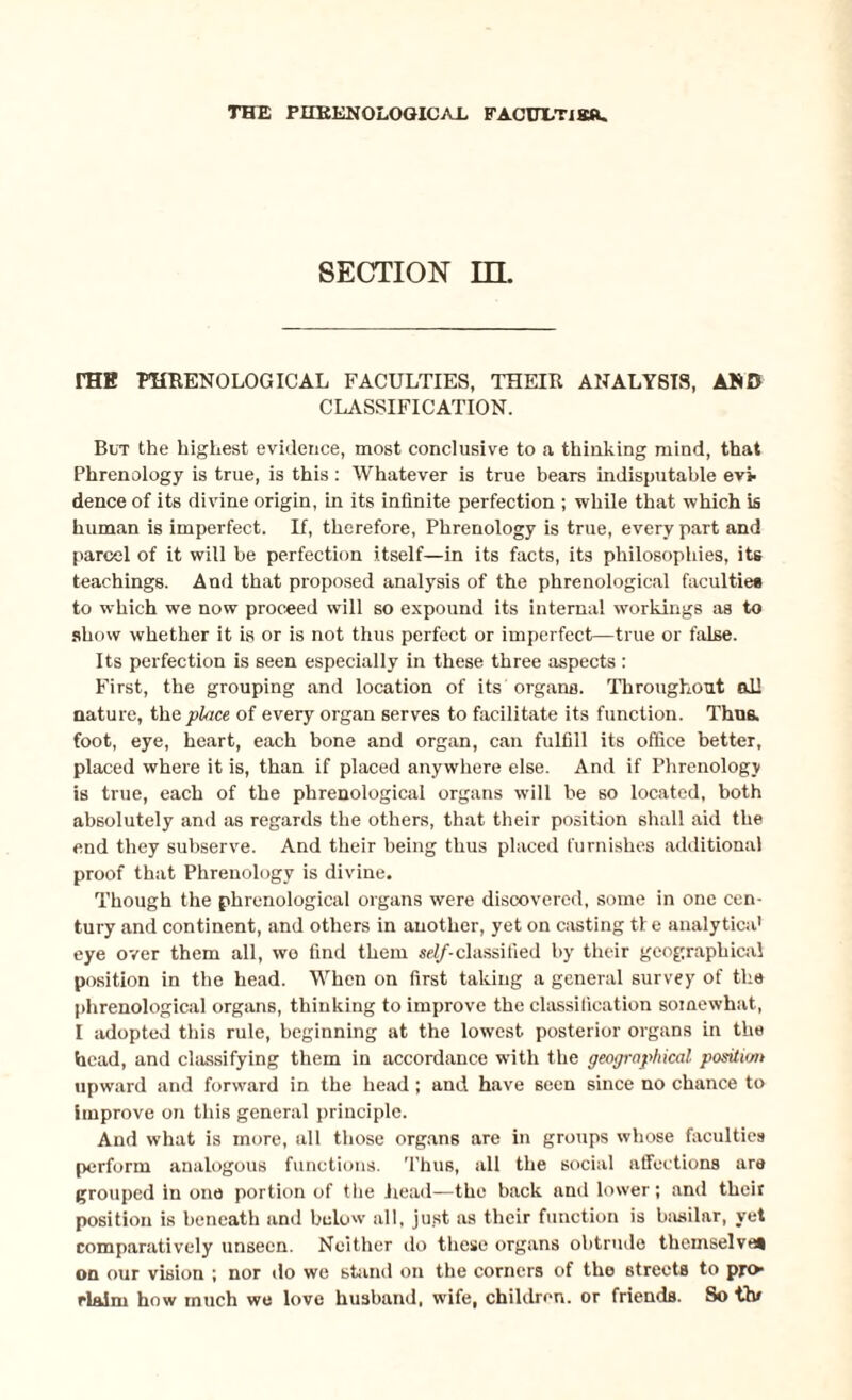 SECTION in. rHK PHRENOLOGICAL FACULTIES, THEIR ANALYSIS, AND CLASSIFICATION. But the highest evidence, most conclusive to a thinking mind, that Phrenology is true, is this: Whatever is true bears indisputable evi¬ dence of its divine origin, in its infinite perfection ; while that which is human is imperfect. If, therefore, Phrenology is true, every part and parcel of it will he perfection itself—in its facts, its philosophies, its teachings. And that proposed analysis of the phrenological faculties to which we now proceed will so expound its internal workings as to show whether it is or is not thus perfect or imperfect—true or false. Its perfection is seen especially in these three aspects : First, the grouping and location of its organa. Throughout all nature, th& place of every organ serves to facilitate its function. Thus, foot, eye, heart, each bone and organ, can fulfill its office better, placed where it is, than if placed anywhere else. And if Phrenology is true, each of the phrenological organs will be so located, both absolutely and as regards the others, that their position shall aid the end they subserve. And their being thus placed furnishes additional proof that Phrenology is divine. Though the phrenological organs were discovered, some in one cen¬ tury and continent, and others in another, yet on casting tie analytica' eye over them all, we find them self-classified by their geographical position in the head. When on first taking a general survey of the phrenological organs, thinking to improve the classification soinewhat, I adopted this rule, beginning at the lowest posterior organs in the head, and classifying them in accordance with the geographical position upward and forward in the head; and have seen since no chance to improve on this general principle. And what is more, all those organs are in groups whose faculties perform analogous functions. Thus, all the social affections are grouped in one portion of the head—the back and lower; and their position is beneath and below all, just as their function is basilar, yet comparatively unseen. Neither do these organs obtrude themselves on our vision ; nor do we stand on the corners of the streets to pro rlaim how much we love husband, wife, children, or friends. So thf