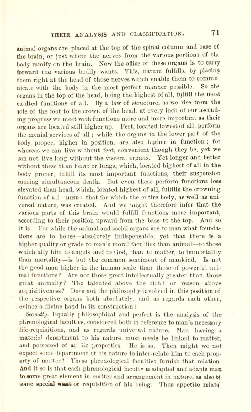 animal organs are placed at the top of the spinal column and base of the brain, or just where the nerves from the various portions of tin body ramify on the brain. Now the office of these organs is to carry forward the various bodily wants. This, nature fulfills, by placing them right at the head of those nerves which enable them to commu¬ nicate with the body in the most perfect manner possible. So th< organs in the top of the head, being the highest of all, fulfill the most exalted functions of all. By a law of structure, as we rise from the lole of the foot to the crown of the head, at every inch of our ascend¬ ing progress we meet with functions more and more important as their organs are located still higher up. Feet, located lowest of all, perform the menial services of all; while the organs in the lower part of the body proper, higher in position, are also higher in function ; for whereas we can live without feet, convenient though they be, yet we can not live long without the visceral organs. Yet longer and better without these than heart or lungs, which, located highest of all in the body proper, fulfill its most important functions, their suspension causing simultaneous death. But even these perform functions less elevated than head, which, located highest of all, fulfills the crowning function of all—mind : that for which thp entire body, as well as uni versal nature, was created. And we might therefore infer that the various parts of this brain would fulfill functions more important, according to their position upward from the base to the top. And so it is. For while the animal and social organs are to man what founda¬ tions are to house—absolutely indispensable, yet that there is a higher quality or grade to man’s moral faculties than animal—to those which ally him to angels and to God, than to matter, to immortality than mortality—is but the common sentiment of mankind. Is not the good man higher in the human scale than those of powerful ani¬ mal functions? Are not those great intellectually greater than those great animally? The talented above the rich? or reason above acquisitiveness? Does not the philosophy involved in this position of the respective organs both absolutely, and as regards each other, evince a divine hand in its construction? Secondly. Equally philosophical and perfect is the analysis of the phrenological faculties, considered both in reference toman’s necessary life-requisitions, and as regards universal nature. Man, having a material department to his nature, must needs be linked to matter, and possessed of an its properties. He is so. Then might we not expect some department of his nature to inter-relate him to each prop¬ erty of matter? These phrenological faculties furnish that relation And it so is that each phrenological faculty is adapted ami adapts man to some great element in matter and arrangement in nature, as also U some special want or requisition of his being. Thus appetite relattj
