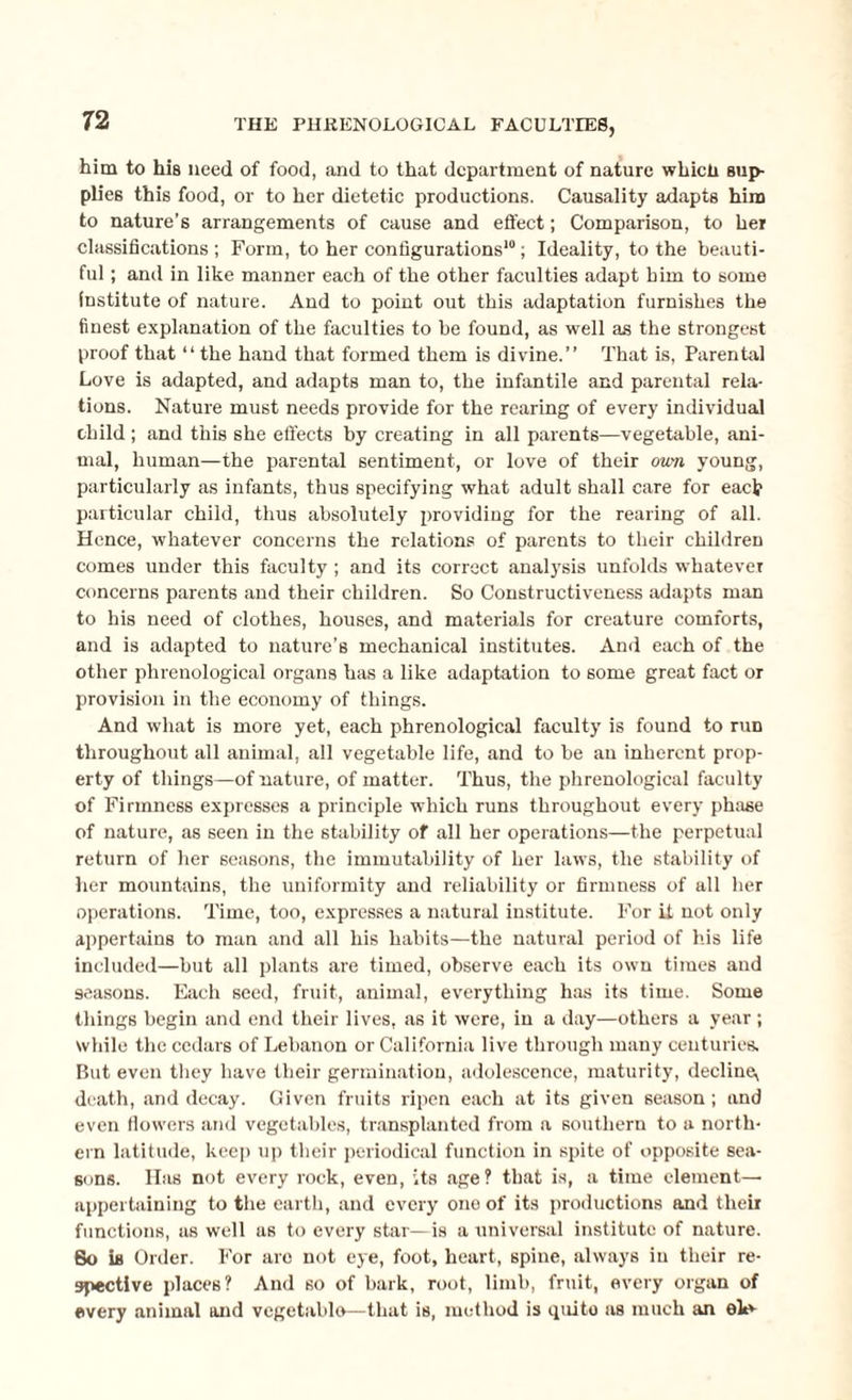 him to his need of food, and to that department of nature whicii sup¬ plies this food, or to her dietetic productions. Causality adapts him to nature’s arrangements of cause and effect; Comparison, to hei classifications; Form, to her configurations10; Ideality, to the beauti¬ ful ; and in like manner each of the other faculties adapt him to some institute of nature. And to point out this adaptation furnishes the finest explanation of the faculties to be found, as well as the strongest proof that “ the hand that formed them is divine.” That is, Parental Love is adapted, and adapts man to, the infantile and parental rela¬ tions. Nature must needs provide for the rearing of every individual child ; and this she effects by creating in all parents—vegetable, ani¬ mal, human—the parental sentiment, or love of their own young, particularly as infants, thus specifying what adult shall care for each particular child, thus absolutely providing for the rearing of all. Hence, whatever concerns the relations of parents to their children comes under this faculty ; and its correct analysis unfolds whatever concerns parents and their children. So Constructiveness adapts man to his need of clothes, houses, and materials for creature comforts, and is adapted to nature’s mechanical institutes. And each of the other phrenological organs has a like adaptation to some great fact or provision in the economy of things. And what is more yet, each phrenological faculty is found to run throughout all animal, all vegetable life, and to be an inherent prop¬ erty of things—of nature, of matter. Thus, the phrenological faculty of Firmness expresses a principle which runs throughout every phase of nature, as seen in the stability of all her operations—the perpetual return of her seasons, the immutability of her laws, the stability of her mountains, the uniformity and reliability or firmness of all her operations. Time, too, expresses a natural institute. For it not only appertains to man and all his habits—the natural period of his life included—but all plants are timed, observe each its own times aud seasons. Each seed, fruit, animal, everything has its time. Some things begin and end their lives, as it were, in a day—others a year ; while the cedars of Lebanon or California live through many centuries. But even they have their germination, adolescence, maturity, decline, death, and decay. Given fruits ripen each at its given season; and even flowers and vegetables, transplanted from a southern to a north¬ ern latitude, keep up their periodical function in spite of opposite sea¬ sons. Has not every rock, even, its age ? that is, a time element— appertaining to the earth, and every one of its productions and their functions, as well as to every star—is a universal institute of nature. So is Order. For aro not eye, foot, heart, spine, always in their re¬ spective places? And so of bark, root, limb, fruit, every organ of every animal and vegetablo—that is, method is quite as much an eh*