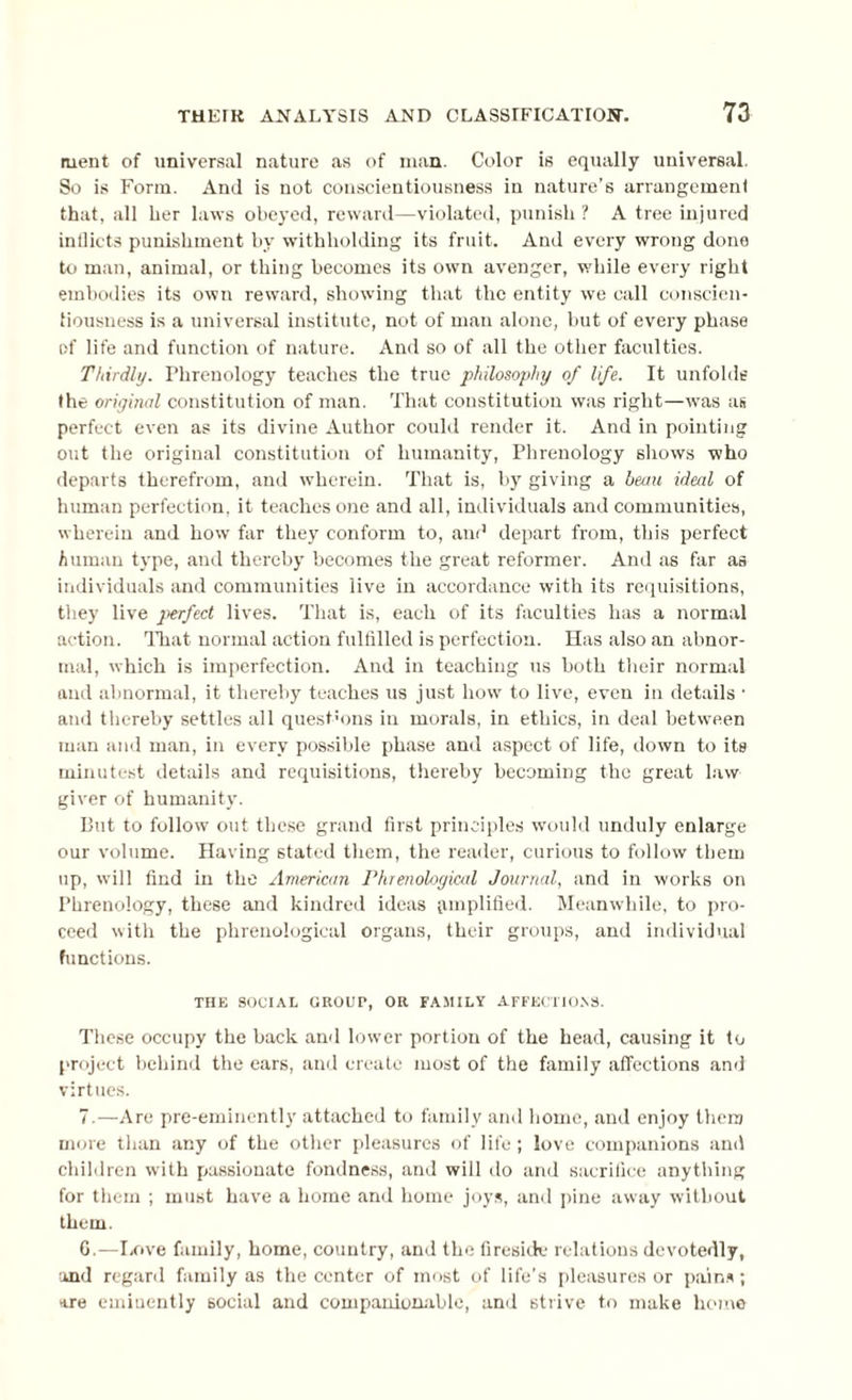 ruent of universal nature as of man. Color is equally universal. So is Form. And is not conscientiousness in nature’s arrangement that, all her laws obeyed, reward—violated, punish? A tree injured inflicts punishment bv withholding its fruit. And every wrong done to man, animal, or thing becomes its own avenger, while every right embodies its own reward, showing that the entity we call conscien¬ tiousness is a universal institute, not of mau alone, but of every phase of life and function of nature. And so of all the other faculties. Thirdly. Phrenology teaches the true philosophy of life. It unfolds the original constitution of man. That constitution was right—was as perfect even as its divine Author could render it. And in pointing out the original constitution of humanity, Phrenology shows who departs therefrom, and wherein. That is, by giving a beau ideal of human perfection, it teaches one and all, individuals and communities, wherein and how far they conform to, and depart from, this perfect human type, and thereby becomes the great reformer. And as far as individuals and communities live in accordance with its requisitions, they live perfect lives. That is, each of its faculties has a normal action. That normal action fulfilled is perfection. Has also an abnor¬ mal, which is imperfection. And in teaching us both their normal and abnormal, it thereby teaches us just how to live, even in details • and thereby settles all questions in morals, in ethics, in deal between man and man, in every possible phase and aspect of life, down to its minutest details and requisitions, thereby becoming the great law giver of humanity. But to follow out these grand first principles would unduly enlarge our volume. Having stated them, the reader, curious to follow them up, will find in the American Phrenological Journal, and in works on Phrenology, these and kindred ideas amplified. Meanwhile, to pro¬ ceed with the phrenological organs, their groups, and individual functions. THE SOCIAL GROUP, OR FAMILY AFFECTIO.NS. These occupy the back ami lower portion of the head, causing it to project behind the ears, and create most of the family affections and virtues. 7.—Are pre-eminently attached to family and home, and enjoy them more than any of the other pleasures of life; love companions and children with passionate fondness, and will do and sacrifice anything for them ; must have a home and home joys, and pine away without them. G.—Love family, home, country, and the fireside relations devotedly, and regard family as the center of most of life’s pleasures or pains; are eminently social and companionable, and strive to make homo