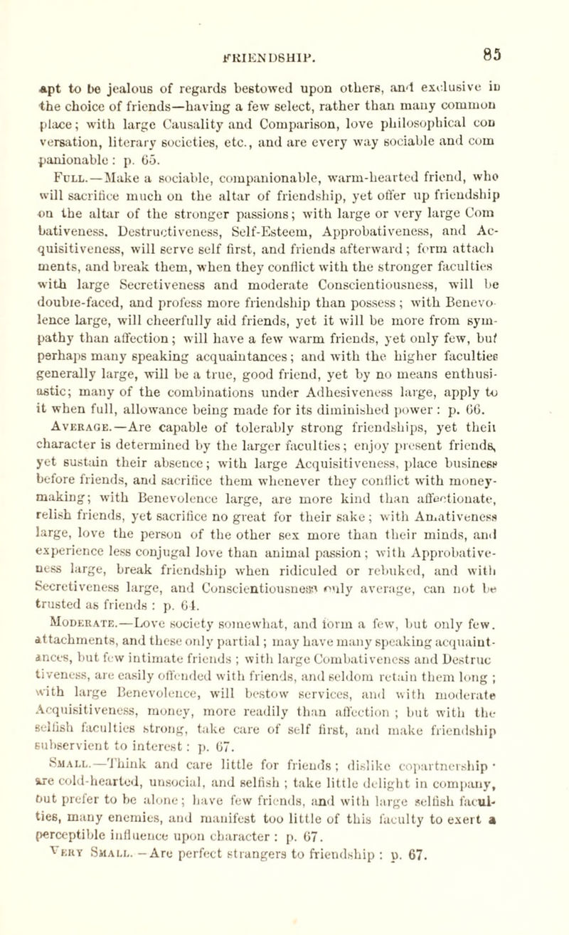 apt to be jealous of regards bestowed upon others, and exclusive in ■the choice of friends—having a few select, rather than many common place; with large Causality and Comparison, love philosophical con versation, literary societies, etc., and are every way sociable and com pardonable: p. 65. Full.—Make a sociable, companionable, warm-hearted friend, who will sacrifice much on the altar of friendship, yet offer up friendship on the altar of the stronger passions; with large or very large Com bativeness. Destructiveness, Self-Esteem, Approbativeness, and Ac¬ quisitiveness, will serve self first, and friends afterward; form attach ments, and break them, when they conflict with the stronger faculties with large Secretiveness and moderate Conscientiousness, will be double-faced, and profess more friendship than possess ; with Benevo¬ lence large, will cheerfully aid friends, yet it will be more from sym¬ pathy than affection; will have a few warm friends, yet only few, but perhaps many speaking acquaintances; and with the higher faculties generally large, will be a true, good friend, yet by no means enthusi¬ astic; many of the combinations under Adhesiveness large, apply to it when full, allowance being made for its diminished power ; p. 06. Average.—Are capable of tolerably strong friendships, yet theii character is determined by the larger faculties; enjoy present friends, yet sustain their absence; with large Acquisitiveness, place business before friends, and sacrifice them whenever they conflict writh money¬ making; with Benevolence large, are more kind than affectionate, relish friends, yet sacrifice no great for their sake ; with Amativeness large, love the person of the other sex more than their minds, and experience less conjugal love than animal passion ; with Approbative¬ ness large, break friendship when ridiculed or rebuked, and with Secretiveness large, and Conscientiousness only average, can not be trusted as friends : p. 64. Moderate.—Love society somewhat, and ibrm a few, but only few. attachments, and these only partial; may have many speaking acquaint¬ ances, but few intimate friends ; with large Combativeness and Destruc tiveness, are easily offended with friends, and seldom retain them long ; with large Benevolence, will bestow services, and with moderate Acquisitiveness, money, more readily than affection ; but with the selfish faculties strong, take care of self first, and make friendship subservient to interest; p. 67. Small.—Think and care little for friends; dislike copartnership • we cold-hearted, unsocial, and selfish ; take little delight in company’, Out prefer to be alone; have few friends, and with large selfish facul¬ ties, many enemies, and manifest too little of this faculty to exert a perceptible influence upon character : p. 67. veuy Small. - Are perfect strangers to friendship : p. 67.