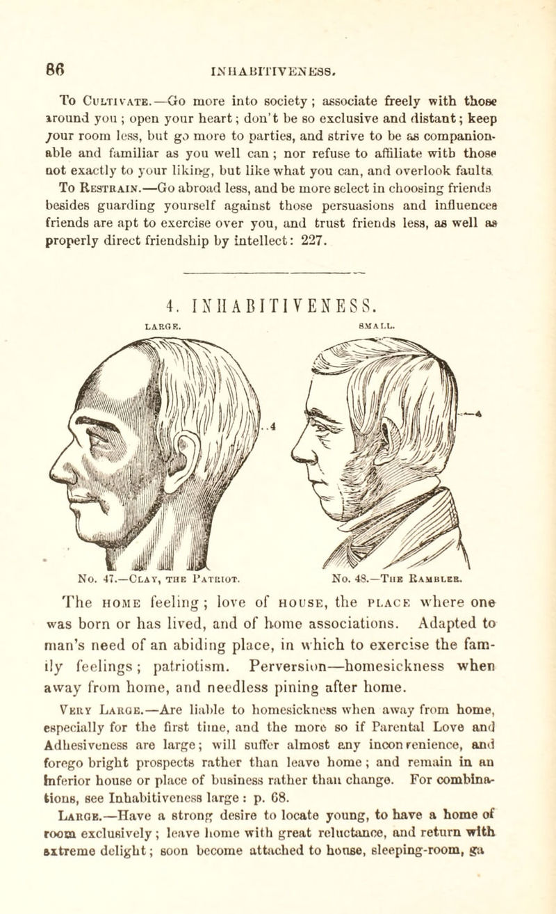 To Cultivate.—Go more into society ; associate freely with those Around you ; open your heart; don’t be so exclusive and distant; keep /our room less, but go more to parties, and strive to be as companion¬ able and familiar as you well can; nor refuse to affiliate with those not exactly to your liking, but like what you can, and overlook faults To Restrain.—Go abroad less, and be more select in choosing friends besides guarding yourself against those persuasions and influences friends are apt to exercise over you, and trust friends less, as well as properly direct friendship by intellect: 227. 4. IN IIA Bill YEN ESS. LARGE. SMALL. The home feeling; love of house, the place where one was born or has lived, and of home associations. Adapted to man’s need of an abiding place, in which to exercise the fam¬ ily feelings ; patriotism. Perversion—homesickness when away from home, and needless pining after home. Very Laroe.—Are liable to homesickness when away from home, especially for the first time, and the more so if Parental Love and Adhesiveness are large; will suffer almost any inconrenience, and forego bright prospects rather than leavo home; and remain in an Inferior house or place of business rather than change. For combina¬ tions, see Inhabitiveness large : p. 68. Large.—Have a strong desire to locate young, to have a home of room exclusively ; leave home with great reluctance, and return with axtremo delight; soon become attached to house, sleeping-room, ga