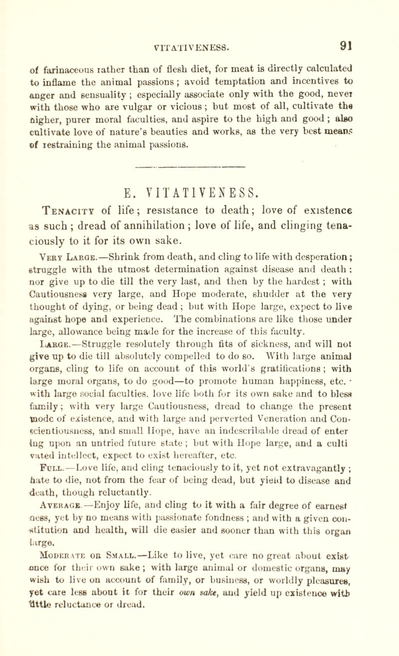 of farinaceous rather than of flesh diet, for meat is directly calculated to inflame the animal passions ; avoid temptation and incentives to anger and sensuality ; especially associate only with the good, never with those who are vulgar or vicious ; but most of all, cultivate the fligher, purer moral faculties, and aspire to the high and good ; also cultivate love of nature’s beauties and works, as the very best means of restraining the animal passions. E. VITATIVENESS. Tenacity of life; resistance to death; love of existence as such ; dread of annihilation ; love of life, and clinging tena¬ ciously to it for its own sake. Very Large.—Shrink from death, and cling to life with desperation; struggle with the utmost determination against disease and death : nor give up to die till the very last, and then by the hardest; with Cautiousness very large, and Hope moderate, shudder at the very thought of dying, or being dead ; but with Hope large, expect to live against hope and experience. The combinations are like those under large, allowance being made for the increase of this faculty. I*arge.-—Struggle resolutely through tits of sickness, and will not give up to die till absolutely compelled to do so. With large animal organs, cling to life on account of this world’s gratifications; with large moral organs, to do good—to promote human happiness, etc. • with large social faculties, love life both for its own sake and to bless family; with very large Cautiousness, dread to change the present mode of existence, and with large and perverted Veneration and Con¬ scientiousness, and small Hope, have an indescribable dread of enter lug upon an untried future state ; but with Hope large, and a culti vated intellect, expect to exist hereafter, etc. Fcll.—Love life, and cling tenaciously to it, yet not extravagantly ; hate to die, not from the fear of being dead, but yieiil to disease and death, though reluctantly. Average.—Enjoy life, and cling to it with a fair degree of earnest ness, yet by no means with passionate fondness ; and with a given con¬ stitution and health, will die easier and sooner than with this organ large. Moderate or Small.—Like to live, yet care no great about exist once for their own sake ; with large animal or domestic organs, may wish to live on account of family, or business, or worldly pleasures, yet care less about it for their own salce, and yield up existence with 'dttle reluctance or dread.
