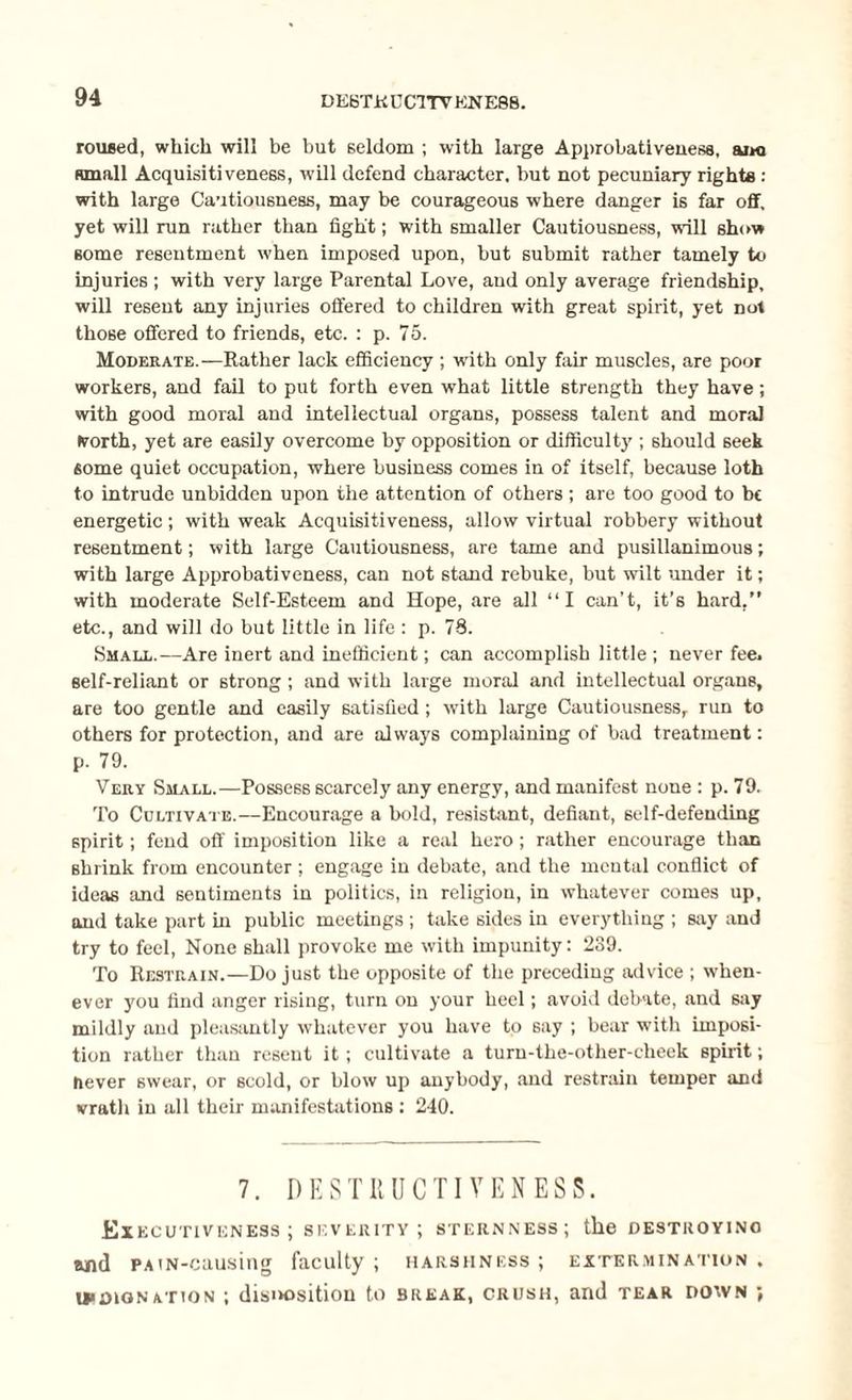 roused, which will be but seldom ; with large Approbativenesa, aim small Acquisitiveness, will defend character, but not pecuniary rights : with large Cautiousness, may be courageous where danger is far off, yet will run rather than fight; with smaller Cautiousness, will show some resentment when imposed upon, but submit rather tamely to injuries ; with very large Parental Love, and only average friendship, will resent any injuries offered to children with great spirit, yet not those offered to friends, etc. : p. 75. Moderate.—Rather lack efficiency ; with only fair muscles, are poor workers, and fail to put forth even what little strength they have; with good moral and intellectual organs, possess talent and moral Worth, yet are easily overcome by opposition or difficulty ; should seek some quiet occupation, where business comes in of itself, because loth to intrude unbidden upon the attention of others; are too good to be energetic; with weak Acquisitiveness, allow virtual robbery without resentment; with large Cautiousness, are tame and pusillanimous; with large Approbativeness, can not stand rebuke, but wilt under it; with moderate Self-Esteem and Hope, are all “I can’t, it’s hard,” etc., and will do but little in life : p. 78. Small.—Are inert and inefficient; can accomplish little ; never fee, self-reliant or strong ; and with large moral and intellectual organs, are too gentle and easily satisfied; with large Cautiousness, run to others for protection, and are always complaining of bad treatment: p. 79. Very Small.—Possess scarcely any energy, and manifest none : p. 79. To Cultivate.—Encourage a bold, resistant, defiant, self-defending spirit; fend off imposition like a real hero; rather encourage than shrink from encounter ; engage in debate, and the mental conflict of ideas and sentiments in politics, in religion, in whatever comes up, and take part in public meetings ; take sides in everything ; say and try to feel, None shall provoke me with impunity: 289. To Restrain.—Do just the opposite of the preceding advice ; when¬ ever you find anger rising, turn on your heel; avoid debate, and say mildly and pleasantly whatever you have to say ; bear with imposi¬ tion rather than resent it; cultivate a turn-the-other-cheek spirit; never swear, or scold, or blow up anybody, and restrain temper and vratli in all their manifestations : 240. 7. DESTRUCTIVENESS. Executiveness; severity; sternness; the destroying and PATN-causing faculty ; harshness ; extermination , indignation ; disposition to break, crush, and tear down ;