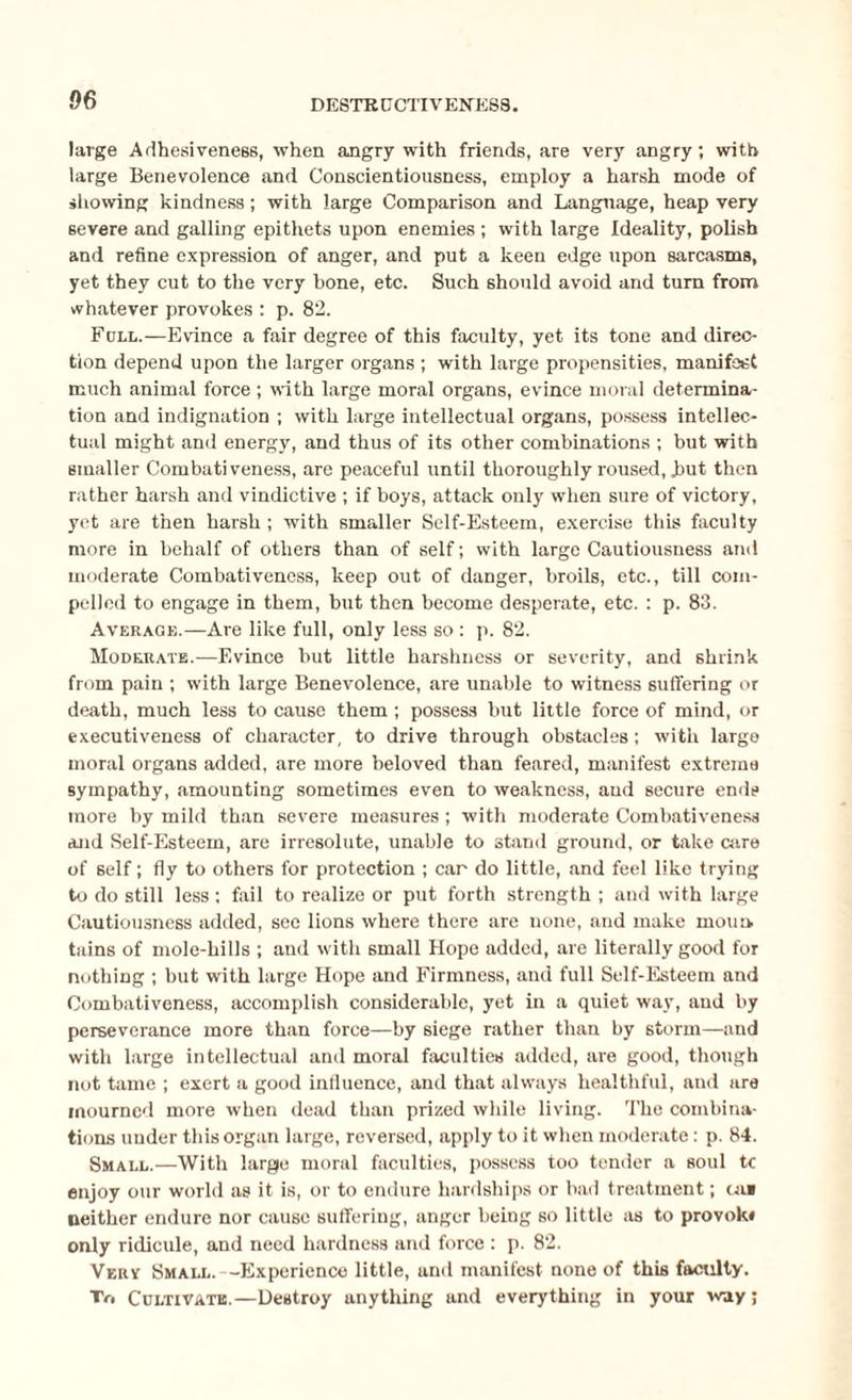 large Adhesiveness, when angry with friends, are very angry; with large Benevolence and Conscientiousness, employ a harsh mode of showing kindness; with large Comparison and Language, heap very severe and galling epithets upon enemies ; with large Ideality, polish and refine expression of anger, and put a keen edge upon sarcasms, yet they cut to the very bone, etc. Such should avoid and turn from whatever provokes : p. 82. Full.—Evince a fair degree of this faculty, yet its tone and direc¬ tion depend upon the larger organs ; with large propensities, manifest much animal force ; with large moral organs, evince moral determina¬ tion and indignation ; with large intellectual organs, possess intellec¬ tual might and energy, and thus of its other combinations ; but with smaller Combativeness, are peaceful until thoroughly roused, but then rather harsh and vindictive ; if boys, attack only when sure of victory, yet are then harsh ; with smaller Self-Esteem, exercise this faculty more in behalf of others than of self; with large Cautiousness and moderate Combativencss, keep out of danger, broils, etc., till com¬ pelled to engage in them, but then become desperate, etc. : p. 83. Average.—Are like full, only less so : p. 82. Moderate.—Evince but little harshness or severity, and shrink from pain ; with large Benevolence, are unable to witness suffering or death, much less to cause them ; possess but little force of mind, or executiveness of character, to drive through obstacles; with large moral organs added, are more beloved than feared, manifest extreme sympathy, amounting sometimes even to weakness, aud secure ends more by mild than severe measures ; with moderate Combativeness and Self-Esteem, are irresolute, unable to stand ground, or take Giro of self; fly to others for protection ; car do little, and feel like trying to do still less ; fail to realize or put forth strength ; and with large Cautiousness added, see lions where there are none, and make moua tains of mole-hills ; and with small Hope added, are literally good for nothing ; but with large Hope and Firmness, and full Self-Esteem and Combativeness, accomplish considerable, yet in a quiet way, and by perseverance more than force—by siege rather than by storm—and with large intellectual and moral faculties added, are good, though not tame ; exert a good influence, and that always healthful, and are mourned more when dead than prized while living. The combina¬ tions under this organ large, reversed, apply to it when moderate: p. 84. Small.—With large moral faculties, possess too tender a soul tc enjoy our world as it is, or to endure hardships or bad treatment; cal neither endure nor cause suffering, anger being so little as to provok* only ridicule, and need hardness and force: p. 82. Vkrv Small. -Experience little, and manifest none of this faculty. To Cultivate.—Destroy anything and everything in your way;