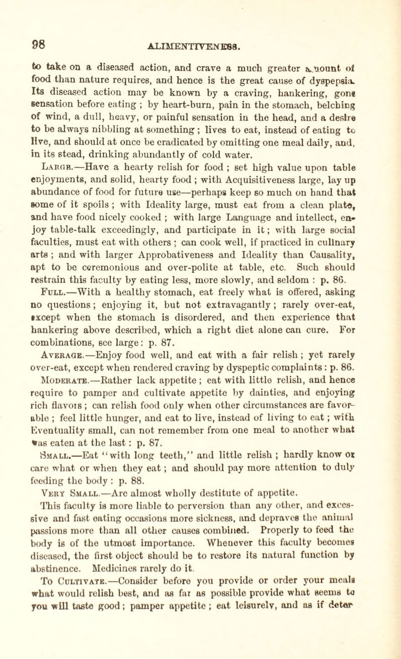 to take on a diseased action, and crave a much greater a.nount ol food than nature requires, and hence is the great cause of dyspepsia. Its diseased action may be known by a craving, hankering, gon* sensation before eating ; by heart-bum, pain in the stomach, belching of wind, a dull, heavy, or painful sensation in the head, and a desire to be always nibbling at something ; lives to eat, instead of eating to live, and should at once be eradicated by omitting one meal daily, and, in its stead, drinking abundantly of cold water. Larob.—Have a hearty relish for food ; set high value upon table enjoyments, and solid, hearty food ; with Acquisitiveness large, lay up abundance of food for future use—perhaps keep so much on hand that some of it spoils ; with Ideality large, must eat from a clean plate, and have food nicely cooked ; with large Language and intellect, en¬ joy table-talk exceedingly, and participate in it; with large social faculties, must eat with others ; can cook well, if practiced in culinary arts ; and with larger Approbativeness and Ideality than Causality, apt to be ceremonious and over-polite at table, etc. Such should restrain this faculty by eating less, more slowly, and seldom : p. 8G. Full.—With a healthy stomach, eat freely what is offered, asking no questions; enjoying it, but not extravagantly; rarely over-eat, txcept when the stomach is disordered, and then experience that hankering above described, which a right diet alone can cure. For combinations, see large: p. 87. Average.—Enjoy food well, and eat with a fair relish; yet rarely over-eat, except when rendered craving by dyspeptic complaints : p. 86. Moderate.—Rather lack appetite ; eat with little relish, and hence require to pamper and cultivate appetite by dainties, and enjoying rich flavors ; can relish food only when other circumstances are favor¬ able ; feel little hunger, and eat to live, instead of living to eat; with Eventuality small, can not remember from one meal to another what %as eaten at the last: p. 87. 8mall.—Eat “with long teeth,’’ and little relish ; hardly know or care what or when they eat; and should pay more attention to duly feeding the body : p. 88. Very 8mall.—Arc almost wholly destitute of appetite. This faculty is more liable to perversion than any other, and exces¬ sive and fast oating occasions more sickness, and depraves the animal passions more than all other causes combined. Properly to feed the body is of the utmost importance. Whenever this faculty becomes diseased, the first object should be to restore its natural function by abstinence. Medicines rarely do it. To Cultivate.—Consider before you provide or order your meals what would relish best, and as far as possible provide what seems to you will taste good; pamper appetite ; eat leisurely, and as if deter