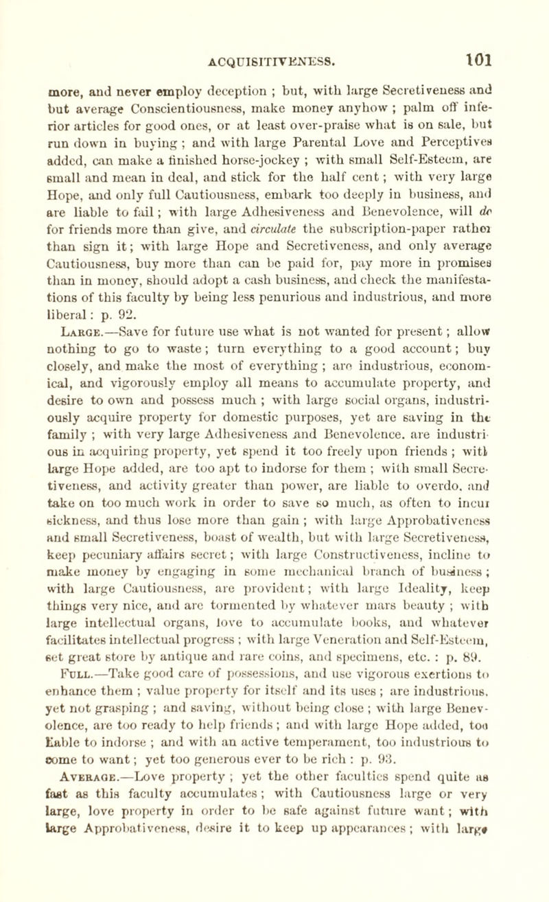more, and never employ deception ; but, with large Secretiveness and but average Conscientiousness, make money anyhow ; palm off infe¬ rior articles for good ones, or at least over-praise what is on sale, but run down in buying; and with large Parental Love and Perceptives added, can make a finished horse-jockey ; with small Self-Esteem, are 6inall and mean in deal, and stick for the half cent; with very large Hope, and only full Cautiousness, embark too deeply in business, and are liable to fail; with large Adhesiveness and Benevolence, will dc for friends more than give, and circulate the subscription-paper rather than sign it; with large Hope and Secretiveness, and only average Cautiousness, buy more than can be paid for, pay more in promises than in money, should adopt a cash business, and check the manifesta¬ tions of this faculty by being less penurious and industrious, and more liberal: p. 92. Large.—Save for future use wbat is not wanted for present; allow nothing to go to waste; turn everything to a good account; buy closely, and make the most of everything ; are industrious, econom¬ ical, and vigorously employ all means to accumulate property, and desire to own and possess much ; with large social organs, industri¬ ously acquire property for domestic purposes, yet are saving in the family ; with very large Adhesiveness and Benevolence, are industri ous in acquiring property, yet spend it too freely upon friends ; witl Large Hope added, are too apt to indorse for them ; with small Secre- tiveness, and activity greater than power, are liable to overdo, and take on too much work in order to save so much, as often to incur sickness, and thus lose more than gain ; with large Approbativcness and small Secretiveness, boast of wealth, but with large Secretiveness, keep pecuniary affairs secret; with large Constructiveness, incline to make money by engaging in some mechanical branch of business ; with large Cautiousness, are provident; with large Ideality, keep things very nice, and arc tormented by whatever mars beauty ; with large intellectual organs, love to accumulate books, and whatever facilitates intellectual progress ; with large Veneration and Self-Esteem, set great store by antique and rare coins, and specimens, etc. : p. 89. Full.—Take good care of possessions, and use vigorous exertions to enhance them ; value property for itself and its uses ; are industrious, yet not grasping ; and saving, without being close ; with large Benev¬ olence, are too ready to help friends ; and with large Hope added, toe table to indorse ; and with an active temperament, too industrious to come to want; yet too generous ever to be rich : p. 93. Average.—Love property ; yet the other faculties spend quite as first as this faculty accumulates; with Cautiousness large or very large, love property in order to be safe against future want; with large Approbativcness, desire it to keep up appearances; with larg*