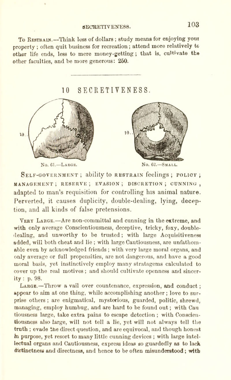 SECEKTTV ENE88. To Restrain.—Think loss of dollars ; study means for enjoying you! property ; often quit business for recreation; attend more relatively to other life ends, less to mere money-getting; that is, cultivate the other faculties, and be more generous: 250. 10 SECRETIVENESS. No. 61.—Large. No. 62.—Small. Self-government; ability to restrain feelings ; poliov ; management; reserve; evasion; discretion; cunning, adapted to man’s requisition for controlling his animal nature. Perverted, it causes duplicity, double-dealing, lying, decep¬ tion, and all kinds of false pretensions. Very Large.—Are non-committal and cunning in the extreme, and with only average Conscientiousness, deceptive, tricky, foxy, double¬ dealing, and unworthy to be trusted; with large Acquisitiveness added, will both cheat and lie ; with large Cautiousness, are unfathom¬ able even by acknowledged friends ; with very large moral organs, and only average or full propensities, are not dangerous, and have a good moral basis, yet instinctively employ many stratagems calculated to cover up the real motives ; and should cultivate openness and sincer¬ ity : p. 98. Large.—Throw a vail over countenance, expression, and conduct; appear to aim at one thing, while accomplishing another; love to sur¬ prise others ; are enigmatical, mysterious, guarded, politic, shrewd, managing, employ humbug, and are hard to he found out; with Cau tiousness large, take extra pains to escape detection ; with Conscien¬ tiousness also large, will not tell a lie, yet will not always tell the truth ; evade the direct question, and are equivocal, and though honest hi purpose, yet resort to many little cunning devices ; with large intel¬ lectual organs and Cautiousness, express ideas so guardedly a3 to lack (iirtinctness and directness, and hence to be often misunderstood; with