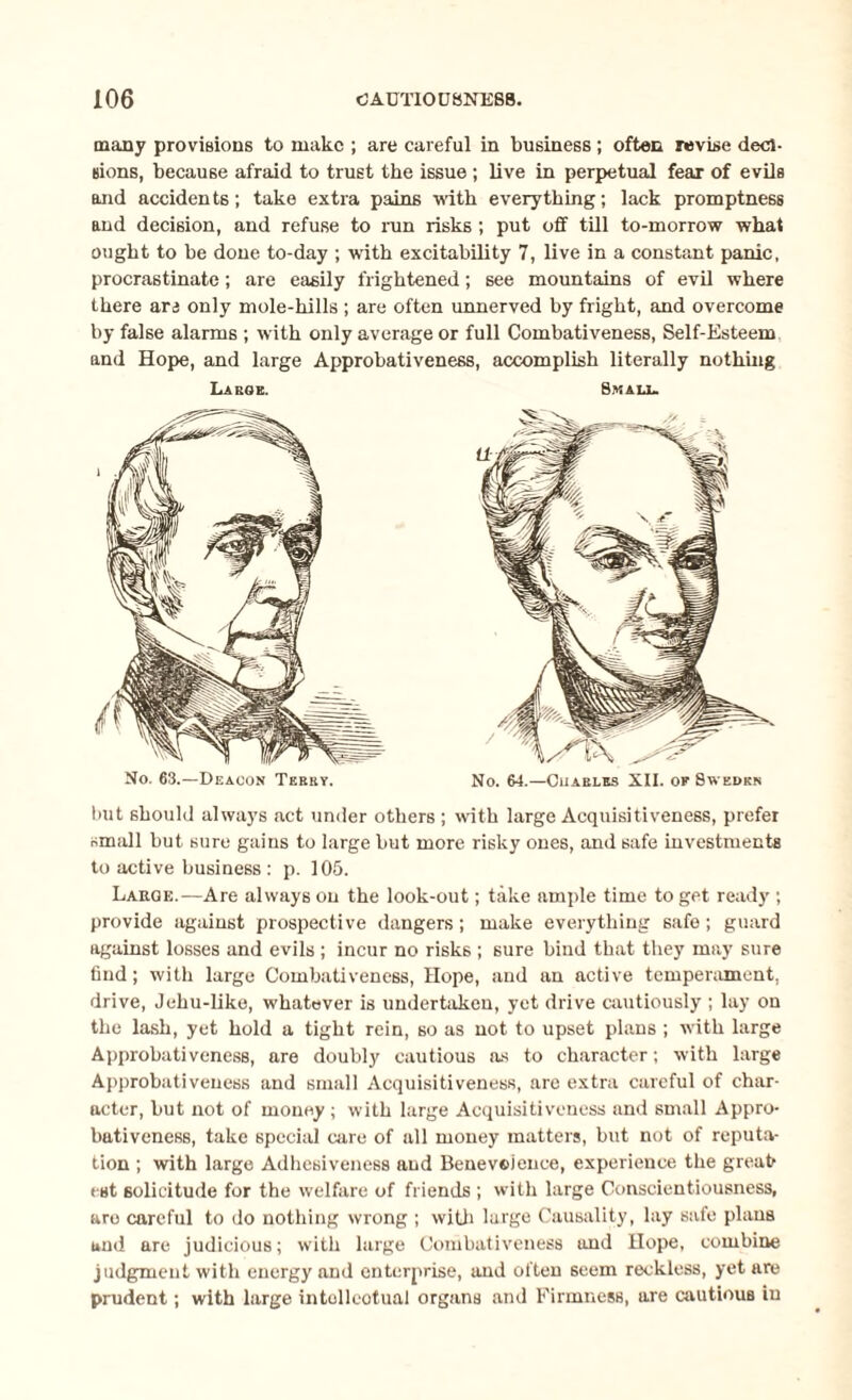 many provisions to make ; are careful in business; often revise deci¬ sions, because afraid to trust the issue ; live in perpetual fear of evils and accidents; take extra pains with everything; lack promptness and decision, and refuse to run risks ; put off till to-morrow what ought to be done to-day ; with excitability 7, live in a constant panic, procrastinate; are easily frightened; see mountains of evil where there ars only mole-hills ; are often unnerved by fright, and overcome by false alarms ; with only average or full Combativeness, Self-Esteem and Hope, and large Approbativeness, accomplish literally nothing Large. Small. No. 63.—Deacon Terry. No. 64.—Cuarles XII. of Sweden but should always act under others ; with large Acquisitiveness, prefer small but sure gains to large but more risky ones, and safe investments to active business : p. 105. Large.—Are always on the look-out; take ample time to get ready ; provide against prospective dangers; make everything safe; guard against losses and evils ; incur no risks ; sure bind that they may sure find; with large Combativeness, Hope, and an active temperament, drive, Jehu-like, whatever is undertaken, yet drive cautiously ; lay on the lash, yet hold a tight rein, so as not to upset plans ; with large Approbativeness, are doubly cautious as to character; with large Approbativeness and small Acquisitiveness, are extra careful of char¬ acter, but not of money ; with large Acquisitiveness and small Appro¬ bativeness, take special care of all money matters, but not of reputa¬ tion ; with large Adhesiveness and Benevolence, experience the great est solicitude for the welfare of friends ; with large Conscientiousness, are careful to do nothing wrong ; with large Causality, lay safe plans and are judicious; with large Combativeness and Hope, combine judgment with energy and enterprise, and often seem reckless, yet are prudent; with large intollcotual organs and Firmness, are cautious in
