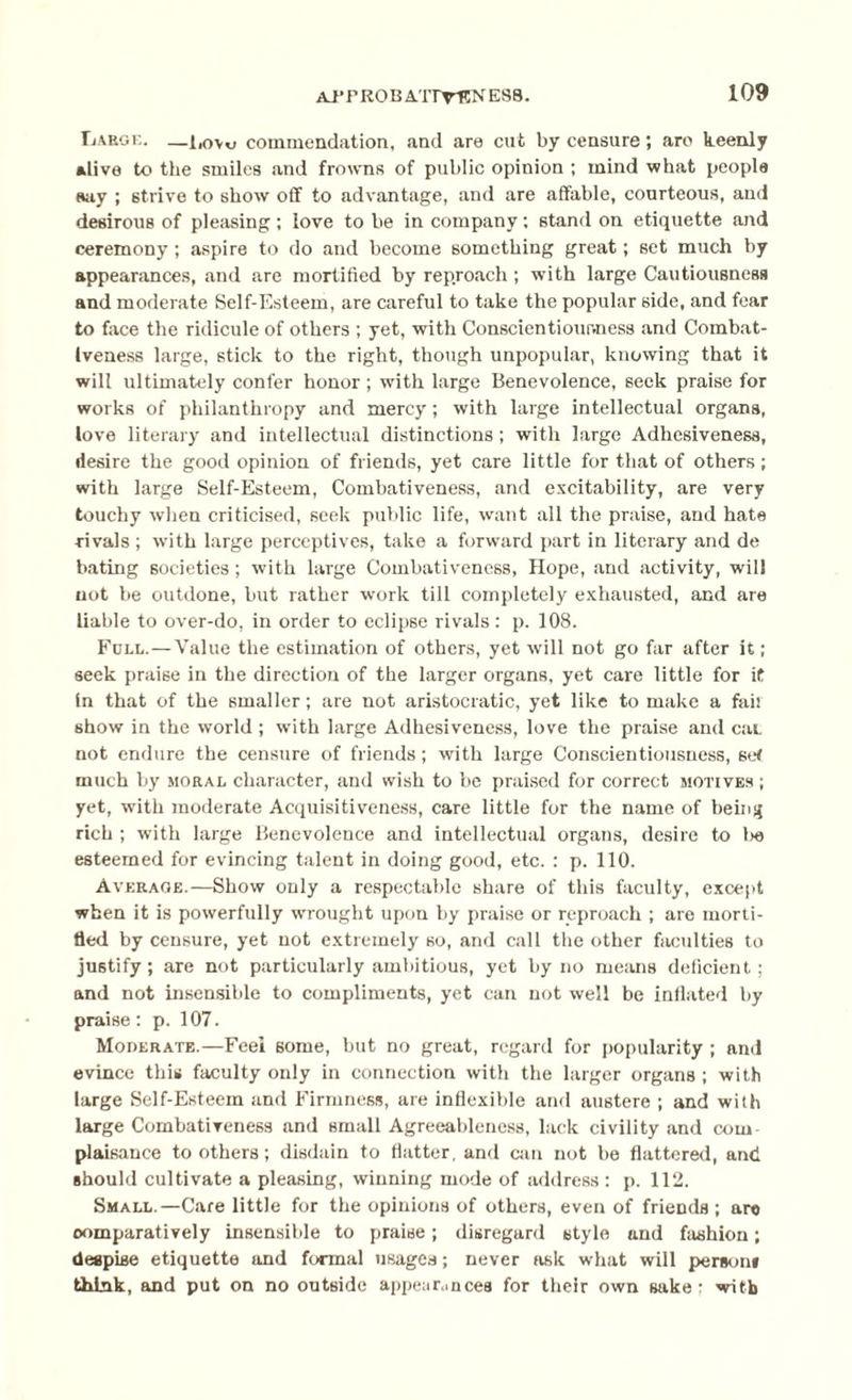APfROBAITrENESS. Large. —l,o\o commendation, and are cut by censure; aro keenly •live to the smiles and frowns of public opinion ; mind what people say ; strive to show off to advantage, and are affable, courteous, and desirous of pleasing; love to be in company: stand on etiquette and ceremony; aspire to do and become something great; set much by appearances, and are mortified by reproach; with large Cautiousness and moderate Self-Esteem, are careful to take the popular side, and fear to face the ridicule of others ; yet, with Conscientiousness and Combat¬ iveness large, stick to the right, though unpopular, knowing that it will ultimately confer honor ; wflth large Benevolence, seek praise for works of philanthropy and mercy ; with large intellectual organs, love literary and intellectual distinctions; with large Adhesiveness, desire the good opinion of friends, yet care little for that of others ; with large Self-Esteem, Combativeness, and excitability, are very touchy when criticised, seek public life, want all the praise, and hate rivals ; xvith large perceptives, take a forward part in literary and de bating societies ; with large Combativeness, Hope, and activity, will not be outdone, but rather work till completely exhausted, and are liable to over-do, in order to eclipse rivals : p. 108. Full.—Value the estimation of others, yet will not go far after it; seek praise in the direction of the larger organs, yet care little for it In that of the smaller; are not aristocratic, yet like to make a fail show in the world; with large Adhesiveness, love the praise and caL not endure the censure of friends; with large Conscientiousness, set much by moral character, and wish to be praised for correct motives ; yet, with moderate Acquisitiveness, care little for the name of being rich ; with large Benevolence and intellectual organs, desire to lx> esteemed for evincing talent in doing good, etc. : p. 110. Average.—Show only a respectable share of this faculty, except when it is powerfully wrought upon by praise or reproach ; are morti¬ fied by censure, yet not extremely so, and call the other faculties to justify; are not particularly ambitious, yet by no means deficient; and not insensible to compliments, yet can not well be inflated by praise: p. 107. Moderate.—Feel some, but no great, regard for popularity; and evince this faculty only in connection with the larger organs ; with large Self-Esteem and Firmness, are inflexible and austere ; and with large Combativeness and small Agreeableness, lack civility and com¬ plaisance to others; disdain to flatter, and can not be flattered, and should cultivate a pleasing, winning mode of address : p. 112. Small.—Care little for the opinions of others, even of friends ; are comparatively insensible to praise; disregard style and fashion; despise etiquette and formal usages; never ask what will person* think, and put on no outside appearances for their own sake: with