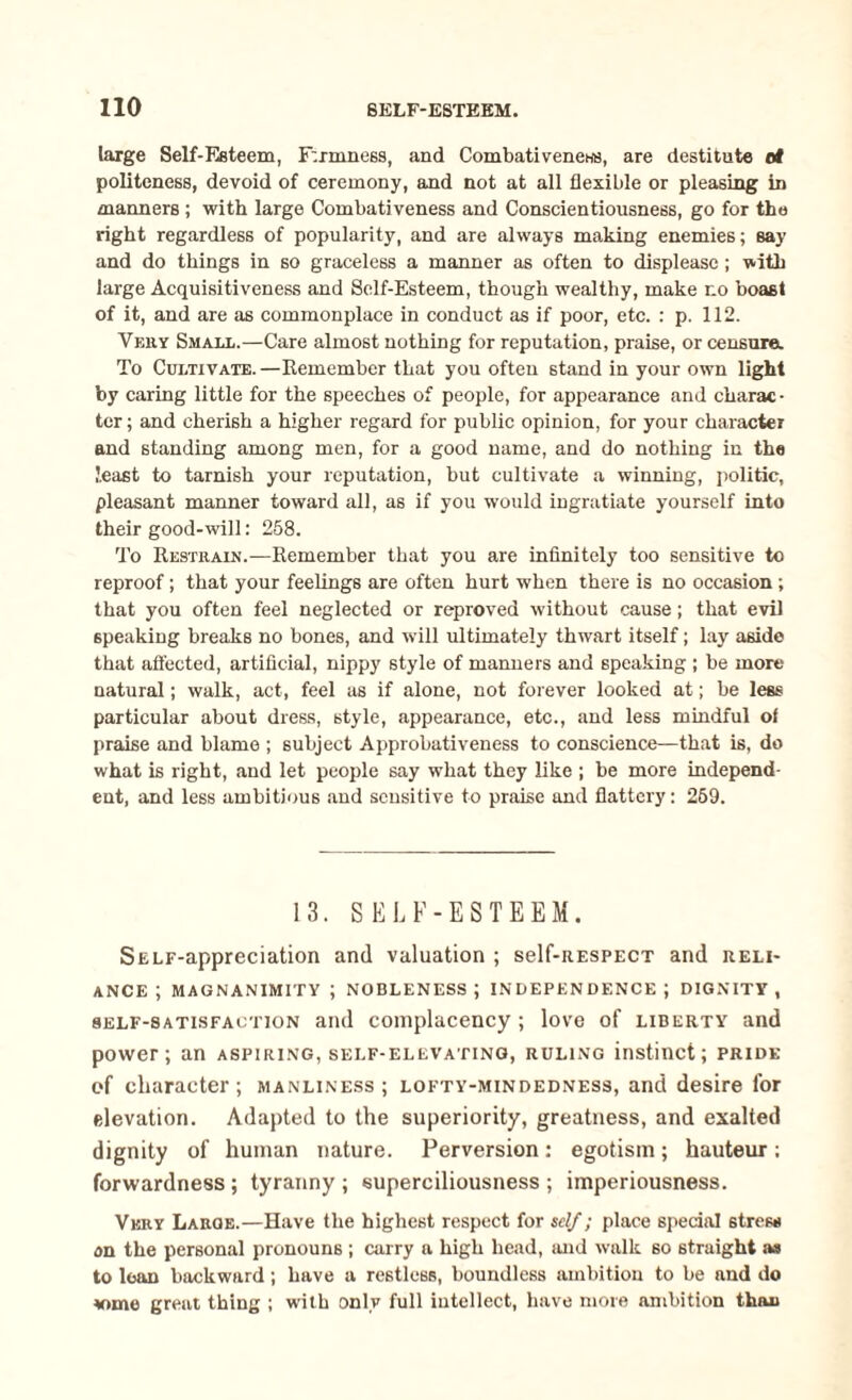 large Self-Esteem, F:imne6S, and CombativeneHB, are destitute ot politeness, devoid of ceremony, and not at all flexible or pleasing in manners ; with large Combativeness and Conscientiousness, go for the right regardless of popularity, and are always making enemies; say and do things in so graceless a manner as often to displease ; with large Acquisitiveness and Self-Esteem, though wealthy, make no boast of it, and are as commonplace in conduct as if poor, etc. : p. 112. VmiY Small.—Care almost nothing for reputation, praise, or censure. To Cultivate. —Remember that you often stand in your own light by caring little for the speeches of people, for appearance and charac¬ ter ; and cherish a higher regard for public opinion, for your character and standing among men, for a good name, and do nothing in the least to tarnish your reputation, but cultivate a winning, politic, pleasant manner toward all, as if you would ingratiate yourself into their good-will: 258. To Restrain.—Remember that you are infinitely too sensitive to reproof; that your feelings are often hurt when there is no occasion ; that you often feel neglected or reproved without cause; that evil speaking breaks no bones, and will ultimately thwart itself; lay aside that affected, artificial, nippy style of manners and speaking ; be more natural; walk, act, feel as if alone, not forever looked at; be less particular about dress, style, appearance, etc., and less mindful of praise and blame ; subject Approbativeness to conscience—that is, do what is right, and let people say what they like ; be more independ¬ ent, and less ambitious and sensitive to praise and flattery: 259. 13. SELF-ESTEEM. SELF-appreciation and valuation ; self-RESPECT and reli¬ ance ; MAGNANIMITY ; NOBLENESS; INDEPENDENCE; DIGNITY, self-satisfaction and complacency; love of liberty and power; an aspiring, self-elevating, ruling instinct; pride of character; manliness; lofty-mindedness, and desire for elevation. Adapted to the superiority, greatness, and exalted dignity of human nature. Perversion: egotism; hauteur; forwardness; tyranny; superciliousness; imperiousness. Very Large.—Have the highest respect for self; place special stress on the personal pronouns ; carry a high head, and walk so straight as to loan backward; have a restless, boundless ambition to be and do *ome great thing ; with only full intellect, have more ambition than